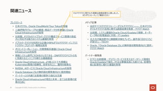 プレスリリース
• ⽇本オラクル、Oracle CloudWorld Tour Tokyoを開催
• 三越伊勢丹グループ内の顧客・商品データ分析基盤にOracle
Cloud Infrastructureが採⽤
• 出前館、オラクルのハイブリッド・クラウド構成でサービス需要の急拡
⼤に対応する強⼒なシステム基盤を実現
• パブリック・クラウドを利⽤する企業の98％がマルチクラウド・インフラス
トラクチャ・プロバイダー戦略を採⽤
• オリエントコーポレーション、次期情報系基盤にOracle Cloud
Infrastructureを採⽤
• 情報システム部⾨こそDXをけん引できる - DNPがクラウドリフトの先
に⾒据えるエンジニアの新たな価値創造
• Oracle Cloud Infrastructure、より低コストで⼤規模な
Kubernetes環境の信頼性、効率を向上し、運⽤を簡素化
• NVIDIA、AIサービスにOracle Cloud Infrastructureを採⽤
• Oracle Database 23cの無料版を開発者向けに提供開始
• パートナーとの共創でお客様の競争⼒強化を⽀援
• Oracle Cloud Infrastructureの現在と未来︓全てはお客様の変
⾰のために
メディア記事
• ほぼすべてのクラウドジャーニーがマルチクラウドに――、⽇本オラクル
がマルチクラウド活⽤に関する調査結果を発表 - クラウド Watch
• 出前館、システム基盤をOracle Cloud/Exadataで刷新、オーダー
ピーク時の処理逼迫に対処 - IT Leaders
• 北⼤⽣が富良野市に課題解決策をプレゼン、副市⻑「⽬からうろこ
が落ちた」 - TECH+
• Oracle、「Oracle Database 23c」の無料版を開発者向けに提供 -
クラウド Watch
パートナー様発表
• [CTC] 出前館様︓デリバリーサービスを⽀えるデータベース環境を
Oracle Exadataで強化。さらなる事業成⻑にも耐えうる、処理性
能と拡張性に優れた基盤を実現
関連ニュース
Copyright © 2023, Oracle and/or its affiliates
81
マルチクラウドに関する⼤規模な調査結果を公表しました。
ぜひダウンロードしてご確認ください
 