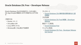 Oracle Database 23cの完全版がリリースされる前に、
23c App Simpleの機能をいますぐ評価することができま
す
ご提供⽅法
• Docker イメージ
• VirtualBox VM
• Linux RPM ファイル
• Windows版 と Mac版は今後提供
プレスリリース
• Oracle Database 23cの無料版を開発者向けに提
供開始
ブログ記事
• Oracle Database 23c Freeの概要 – Developer
Release
製品ページ (英語)
• Oracle Database Free
マニュアル (英語)
• Oracle Database 23c Free - Developer Release
Get Started
Oracle Database 23c Free − Developer Release
Copyright © 2023, Oracle and/or its affiliates
83
 