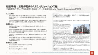 三越伊勢丹グループ内の顧客・商品データ分析基盤にOracle Cloud Infrastructureが採⽤
システム概要
• 従来⾃社データセンター内に設置したOracle Exadata上で分析⽤データの管
理を⾏っており、ハードウェアの維持費と運⽤管理費の削減に向け、クラウド移
⾏を検討
• Oracle Exadataの性能を維持しながら、限られた期間と⾃社主導でのクラウド
移⾏を⾏うことを要件に検討した結果、OCI上のExaDBへの移⾏を決定
採⽤ポイント
• ExaDBへの移⾏により、オンプレミス環境より⾼い性能、可⽤性、データ・セキュ
リティ構成を実現
• クラウドの柔軟性や拡張性により、現状の利便性を維持しながら、事業成⻑に
伴うデータの増加に迅速かつ柔軟に対応可能なデータ分析基盤へ進化させ、グ
ループ内のデータ利活⽤を促進
• 今回のシステム移⾏を⾃社主導で⾏い、運⽤管理を内製化することで、外注
費も低減
• クラウド運⽤においても、CPU単位で柔軟に増減可能なOCIのコンピュート・リ
ソースを活⽤することで、クラウド利⽤コストを最適化し、全体で年間運⽤コスト
の44％削減を⾒込む
利⽤サービス・製品
• Oracle Exadata Database Service (ExaDB)
• Oracle Cloud Lift Services
• Oracle Consulting Service (OCS)
顧客事例︓三越伊勢丹システム・ソリューションズ様
Copyright © 2023, Oracle and/or its affiliates
84 https://www.oracle.com/jp/news/announcement/oci-selected-for-mitsuhishi-isetan-customer-merchandise-data-platform-2023-03-16
 