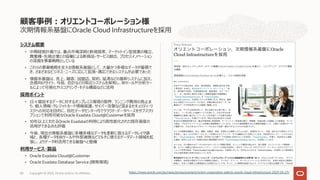 次期情報系基盤にOracle Cloud Infrastructureを採⽤
システム概要
• 中期経営計画では、重点市場深耕と新規探索、マーケットイン型営業の確⽴、
異業種・先端企業との協働による新商品・サービス創出、プロセスイノベーション
の深掘を事業戦略としている
• これらの事業戦略を⽀える情報系基盤として、⼤量かつ多様なデータが蓄積で
き、さまざまなビジネス・ニーズに応じて拡張・適応できるシステムが必要であった
• 情報系基盤は、売上、顧客、加盟店、契約、延滞などの基幹システムに加え、
会員向けサイト、与信、会計などの周辺システムを保有し、BIツールや分析ツー
ルによって可視化やスコアリング・モデル構築などに活⽤
採⽤ポイント
• ⽇々増加するデータに対するオンプレミス環境の限界、ランニング費⽤の⾼⽌ま
り、個⼈情報・クレジットカード情報保護、サイバー攻撃など⾼まるセキュリティ・リ
スクへの対応を⽬的に、⾃社データセンター内でクラウド・データベースをサブスクリ
プションで利⽤可能なOracle Exadata Cloud@Customerを採⽤
• 10年以上にわたるOracle Exadataの利⽤により⾼性能化された既存資産の
活⽤ができる点も評価
• 今後、現在の情報系基盤に多種多様なデータを柔軟に扱えるデータレイク領
域と、各種データをBIツールや外部連携などマルチに使えるデータマート領域を拡
張し、よりデータ利活⽤できる基盤へと整備
利⽤サービス・製品
• Oracle Exadata Cloud@Customer
• Oracle Exadata Database Service (開発環境)
顧客事例︓オリエントコーポレーション様
Copyright © 2023, Oracle and/or its affiliates
86 https://www.oracle.com/jp/news/announcement/orient-corporation-selects-oracle-cloud-infrastructure-2023-03-27/
 
