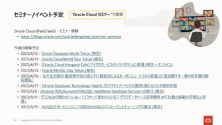 Oracle Cloud (PaaS/IaaS)︓セミナー情報
• https://blogs.oracle.com/oracle4engineer/post/oci-seminar
今後の開催予定
• 2023/4/12︓Oracle Database World Tokyo (東京)
• 2023/4/14︓Oracle CloudWorld Tour Tokyo (東京)
• 2023/4/19︓[Oracle Cloud Hangout Cafe] マイクロサービスのトランザクション管理 (東京＋オンライン)
• 2023/4/24︓Oracle MySQL Day Tokyo (東京)
• 2023/4/26︓北⼤⽣が挑む「富良野市⺠の省エネ⾏動変容によるカーボンニュートラルの促進」と「富良野スキー場の若年層の顧
客開拓」
• 2023/4/27︓[Oracle Database Technology Night] プロアクティブ・パッチの適⽤と新たなパッチ提供形態
• 2023/5/8︓Amazon RDS/AuroraからMySQL HeatWave Database Serviceへの移⾏ (東京)
• 2023/5/11︓グラフはなぜ使われていない︖どうやって使われている︖グラフデータベース活⽤事例 #7「社員の協業の可視化と評
価」
• 2023/5/15︓MySQLサポートエンジニアが語るMySQLのパフォーマンスチューニングの要点 (東京)
セミナー/イベント予定 “Oracle Cloud セミナー”で検索
Copyright © 2023, Oracle and/or its affiliates
90
 