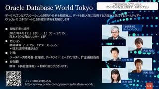 Oracle Database World Tokyo
【基調講演】
ターシャンカ・ラヒリ
⽮⽥ 和也
⻄村 克也
⽇下部 明
辻井 由佳
データドリブンなアプリケーションの開発や分析を簡素化し、データを最⼤限に活⽤する⽅法をお伝えするワールドツアー
Oracle の エキスパートたちが最新情報をお届けします
n 開催⽇時・場所
2023年4⽉12⽇（⽔） | 13:00 – 17:15
⽇本オラクル⻘⼭センター 13F
n セッション
基調講演 / 4 ブレークアウト・セッション
＊⽇本語同時通訳あり
n 対象
データベース開発者・管理者、アーキテクト、データアナリスト、IT企画担当者
n 参加費
無料 （事前登録制) ＊お席に限りがございます。
<<< 詳細・お申し込み
https://www.oracle.com/jp/events/database-world/
ご参加ありがとうございました
オンデマンド配信公開まで、お待ちください
 