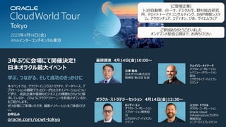 oracle.com/ocwt-tokyo
本イベントでは、クラウド・インフラストラクチャ、データベース、ア
プリケーションの最新テクノロジーがもたらすイノベーションについ
て学び、 成⻑企業が複雑なビジネス上の課題をどのように解
決しているか、 どのようにクラウドジャーニーを前進させているか、
をご紹介します。
ぜひ会場にご来場いただき、最新イノベーションをご体感くださ
い。
3年ぶりに会場にて開催決定!
⽇本オラクル最⼤イベント
学ぶ、つながる、そして成功のきっかけに
スコット・トワドル
オラクル・コーポレーション
Oracle Cloud
Infrastructureプロダクト
開発担当
シニア・バイスプレジデント
ロンディ・エン
オラクル・コーポレーション
アプリケーション開発担
当
エグゼクティブ・バイスプレ
ジデント
三澤 智光
⽇本オラクル株式会社
取締役 執⾏役 社⻑
ジェイソン・メイナード
オラクル・コーポレーション
レベニュー・オペレーション
担当
エグゼクティブ・バイスプレ
ジデント
オラクル・ストラテジーセッション 4⽉14⽇(⾦)12:30〜
基調講演 4⽉14⽇(⾦)10:00〜
お申込み
[ご登壇企業]
トヨタ⾃動⾞、イトーキ、デジタル庁、野村総合研究
所、デロイト トーマツ コンサルティング、DNP情報システ
ム、アクセンチュア、エディオン、ぴあ、ヴイエムウェア
ご参加ありがとうございました
オンデマンド配信公開まで、お待ちください
 