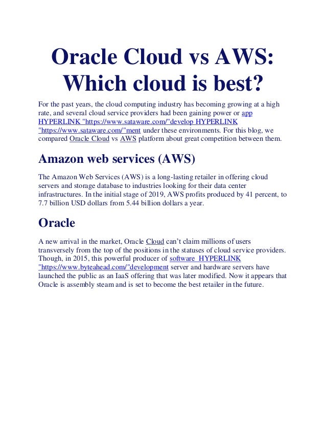 Oracle Cloud vs AWS:
Which cloud is best?
For the past years, the cloud computing industry has becoming growing at a high
rate, and several cloud service providers had been gaining power or app
HYPERLINK "https://www.sataware.com/"develop HYPERLINK
"https://www.sataware.com/"ment under these environments. For this blog, we
compared Oracle Cloud vs AWS platform about great competition between them.
Amazon web services (AWS)
The Amazon Web Services (AWS) is a long-lasting retailer in offering cloud
servers and storage database to industries looking for their data center
infrastructures. In the initial stage of 2019, AWS profits produced by 41 percent, to
7.7 billion USD dollars from 5.44 billion dollars a year.
Oracle
A new arrival in the market, Oracle Cloud can’t claim millions of users
transversely from the top of the positions in the statuses of cloud service providers.
Though, in 2015, this powerful producer of software HYPERLINK
"https://www.byteahead.com/"development server and hardware servers have
launched the public as an IaaS offering that was later modified. Now it appears that
Oracle is assembly steam and is set to become the best retailer in the future.
 