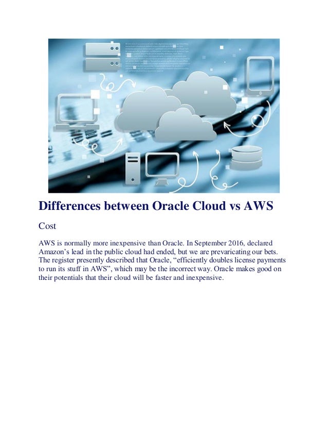 Differences between Oracle Cloud vs AWS
Cost
AWS is normally more inexpensive than Oracle. In September 2016, declared
Amazon’s lead in the public cloud had ended, but we are prevaricating our bets.
The register presently described that Oracle, “efficiently doubles license payments
to run its stuff in AWS”, which may be the incorrect way. Oracle makes good on
their potentials that their cloud will be faster and inexpensive.
 