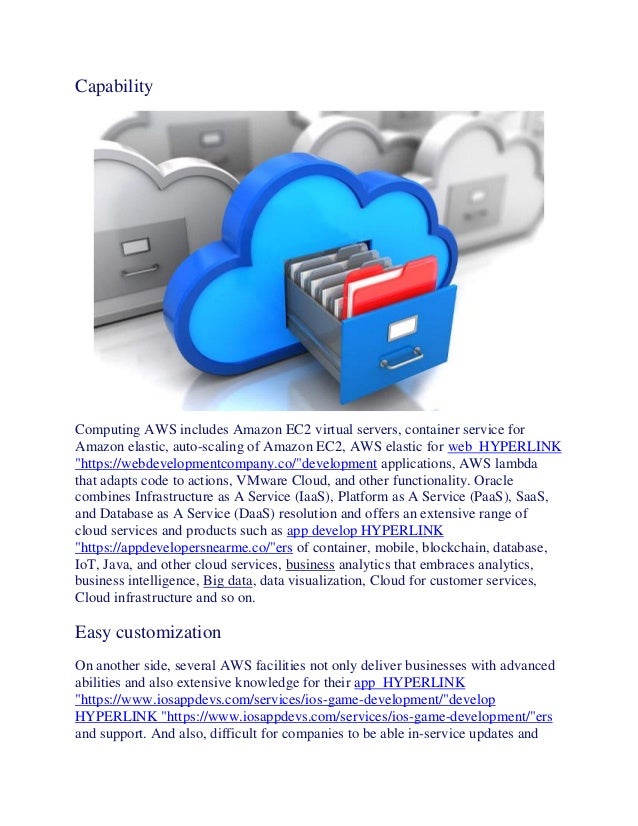 Capability
Computing AWS includes Amazon EC2 virtual servers, container service for
Amazon elastic, auto-scaling of Amazon EC2, AWS elastic for web HYPERLINK
"https://webdevelopmentcompany.co/"development applications, AWS lambda
that adapts code to actions, VMware Cloud, and other functionality. Oracle
combines Infrastructure as A Service (IaaS), Platform as A Service (PaaS), SaaS,
and Database as A Service (DaaS) resolution and offers an extensive range of
cloud services and products such as app develop HYPERLINK
"https://appdevelopersnearme.co/"ers of container, mobile, blockchain, database,
IoT, Java, and other cloud services, business analytics that embraces analytics,
business intelligence, Big data, data visualization, Cloud for customer services,
Cloud infrastructure and so on.
Easy customization
On another side, several AWS facilities not only deliver businesses with advanced
abilities and also extensive knowledge for their app HYPERLINK
"https://www.iosappdevs.com/services/ios-game-development/"develop
HYPERLINK "https://www.iosappdevs.com/services/ios-game-development/"ers
and support. And also, difficult for companies to be able in-service updates and
 