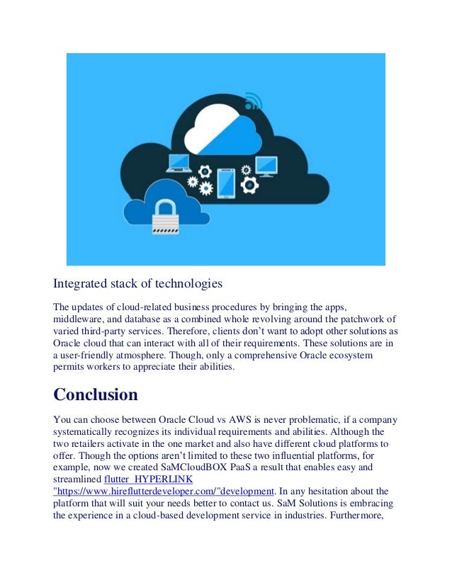 Integrated stack of technologies
The updates of cloud-related business procedures by bringing the apps,
middleware, and database as a combined whole revolving around the patchwork of
varied third-party services. Therefore, clients don’t want to adopt other solutions as
Oracle cloud that can interact with all of their requirements. These solutions are in
a user-friendly atmosphere. Though, only a comprehensive Oracle ecosystem
permits workers to appreciate their abilities.
Conclusion
You can choose between Oracle Cloud vs AWS is never problematic, if a company
systematically recognizes its individual requirements and abilities. Although the
two retailers activate in the one market and also have different cloud platforms to
offer. Though the options aren’t limited to these two influential platforms, for
example, now we created SaMCloudBOX PaaS a result that enables easy and
streamlined flutter HYPERLINK
"https://www.hireflutterdeveloper.com/"development. In any hesitation about the
platform that will suit your needs better to contact us. SaM Solutions is embracing
the experience in a cloud-based development service in industries. Furthermore,
 