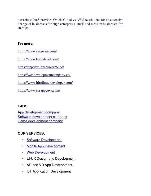 our robust PaaS provides Oracle Cloud vs AWS resolutions for an extensive
change of businesses for huge enterprises, small and medium businesses for
startups.
For more:
https://www.sataware.com/
https://www.byteahead.com/
https://appdevelopersnearme.co/
https://webdevelopmentcompany.co/
https://www.hireflutterdeveloper.com/
https://www.iosappdevs.com/
TAGS:
App development company
Software development company
Game development company
OUR SERVICES:
• Software Development
• Mobile App Development
• Web Development
• UI/UX Design and Development
• AR and VR App Development
• IoT Application Development
 