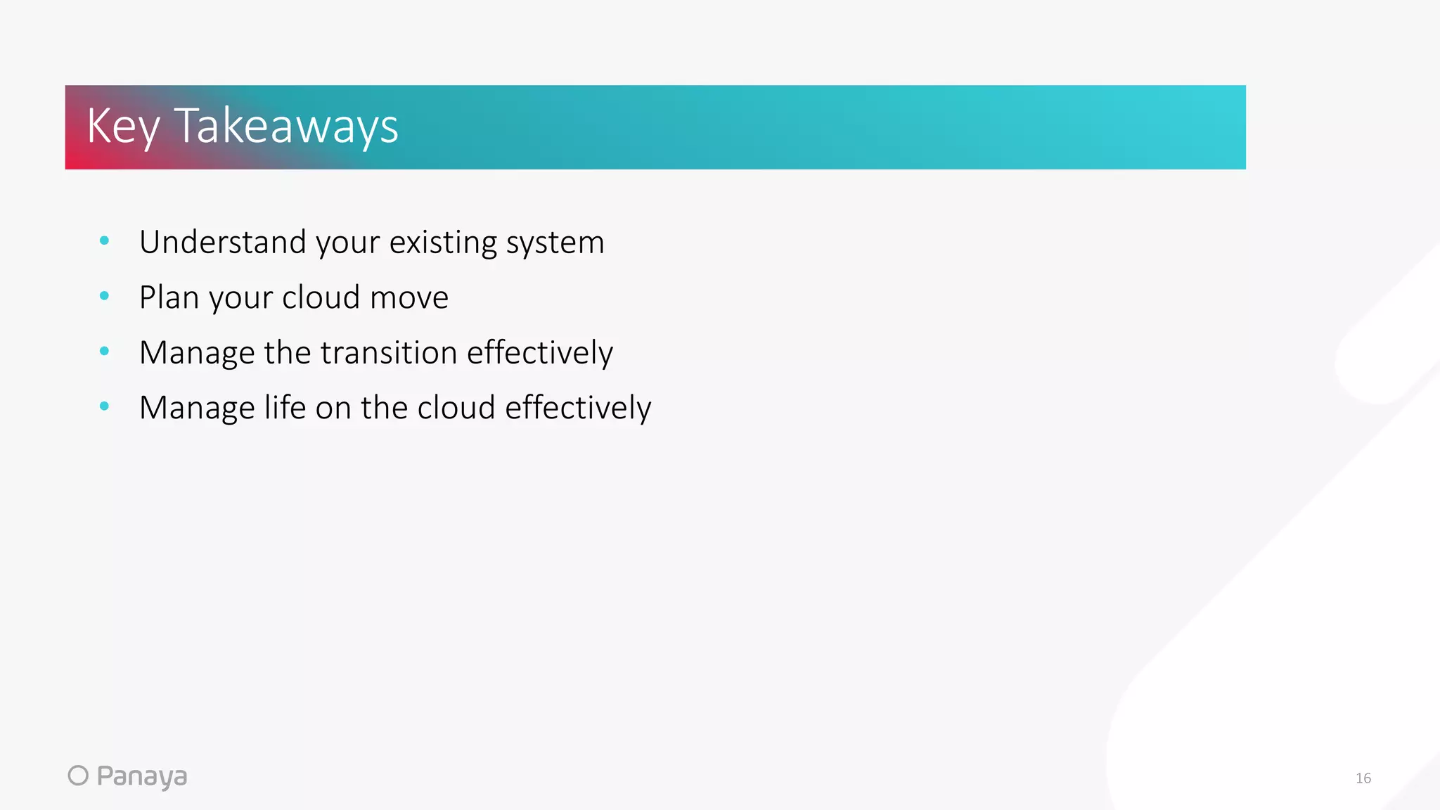 • Understand your existing system
• Plan your cloud move
• Manage the transition effectively
• Manage life on the cloud effectively
Key Takeaways
16
 
