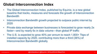 © 2018 Equinix Inc. 11@imrblackburn @Equinix | #CloudWorld #NewYork
Global Interconnection Index
• The Global Interconnection Index, published by Equinix, is a new global
baseline that tracks, measures and forecasts the growth of Interconnection
Bandwidth
• Interconnection Bandwidth growth projected to outpace public internet by
2020
• Private data exchange between businesses is forecasted to grow nearly 2x
faster—and by nearly 6x in data volume—than global IP traffic
• The U.S. is expected to grow 40% per annum to reach 1,800+ Tbps of
installed capacity by 2020, contributing more than a third (36%) of
Interconnection Bandwidth globally
 