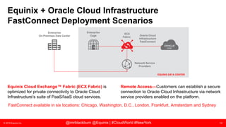 © 2018 Equinix Inc. 13@imrblackburn @Equinix | #CloudWorld #NewYork
EQUINIX DATA CENTER
Equinix + Oracle Cloud Infrastructure
FastConnect Deployment Scenarios
FastConnect available in six locations: Chicago, Washington, D.C., London, Frankfurt, Amsterdam and Sydney
Equinix Cloud Exchange™ Fabric (ECX Fabric) is
optimized for private connectivity to Oracle Cloud
Infrastructure’s suite of PaaS/IaaS cloud services.
Remote Access—Customers can establish a secure
connection to Oracle Cloud Infrastructure via network
service providers enabled on the platform.
ECX
Fabric
Enterprise
Cage Oracle Cloud
Infrastructure
FastConnect
Network Service
Providers
Enterprise
On-Premises Data Center
 
