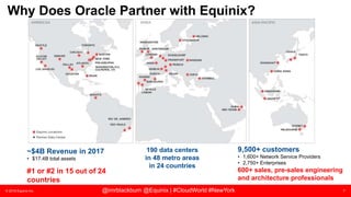© 2018 Equinix Inc. 7@imrblackburn @Equinix | #CloudWorld #NewYork
Why Does Oracle Partner with Equinix?
9,500+ customers
• 1,600+ Network Service Providers
• 2,750+ Enterprises
600+ sales, pre-sales engineering
and architecture professionals
190 data centers
in 48 metro areas
in 24 countries
~$4B Revenue in 2017
• $17.4B total assets
#1 or #2 in 15 out of 24
countries
 