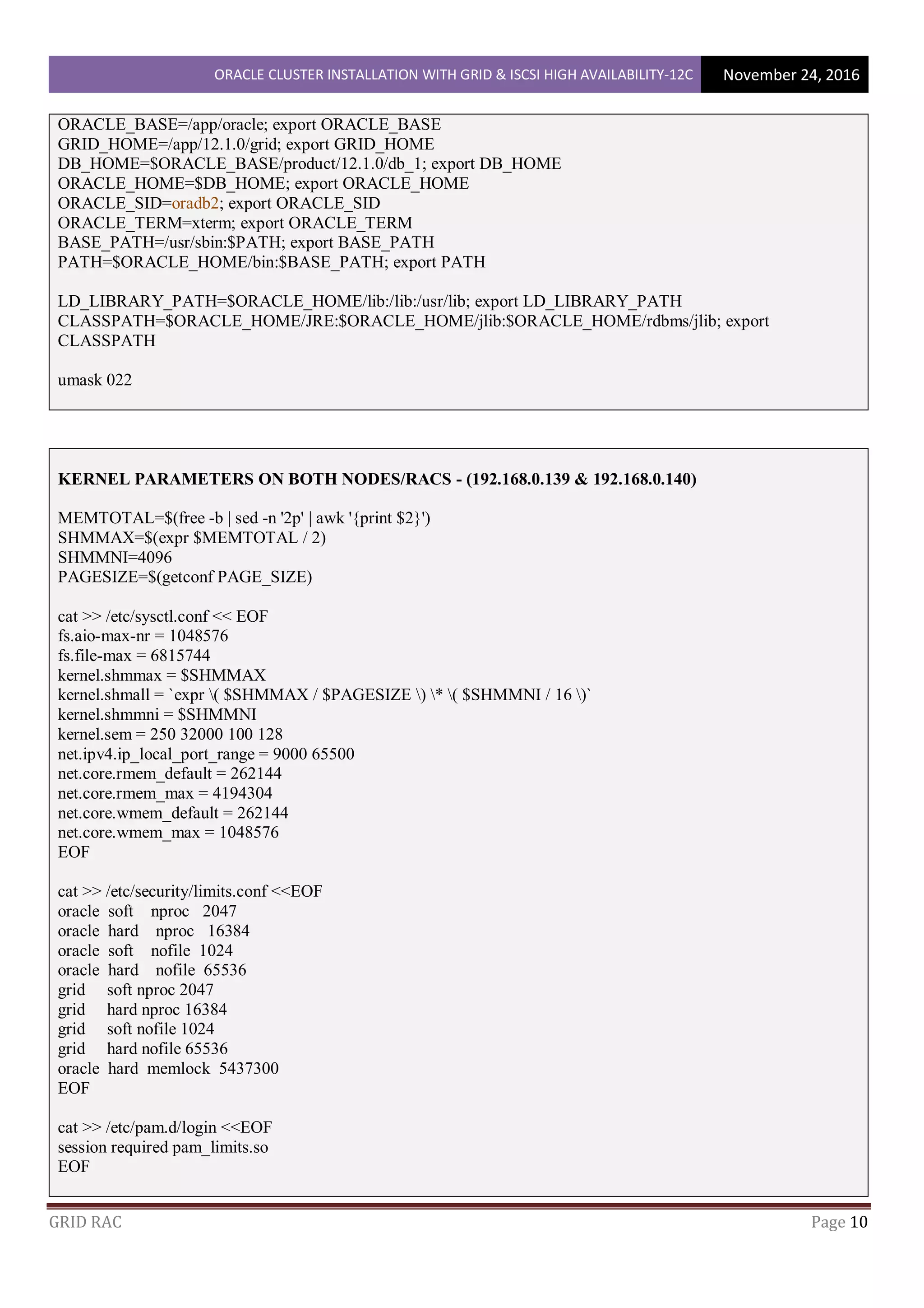 ORACLE CLUSTER INSTALLATION WITH GRID & ISCSI HIGH AVAILABILITY-12C November 24, 2016
GRID RAC Page 10
ORACLE_BASE=/app/oracle; export ORACLE_BASE
GRID_HOME=/app/12.1.0/grid; export GRID_HOME
DB_HOME=$ORACLE_BASE/product/12.1.0/db_1; export DB_HOME
ORACLE_HOME=$DB_HOME; export ORACLE_HOME
ORACLE_SID=oradb2; export ORACLE_SID
ORACLE_TERM=xterm; export ORACLE_TERM
BASE_PATH=/usr/sbin:$PATH; export BASE_PATH
PATH=$ORACLE_HOME/bin:$BASE_PATH; export PATH
LD_LIBRARY_PATH=$ORACLE_HOME/lib:/lib:/usr/lib; export LD_LIBRARY_PATH
CLASSPATH=$ORACLE_HOME/JRE:$ORACLE_HOME/jlib:$ORACLE_HOME/rdbms/jlib; export
CLASSPATH
umask 022
KERNEL PARAMETERS ON BOTH NODES/RACS - (192.168.0.139 & 192.168.0.140)
MEMTOTAL=$(free -b | sed -n '2p' | awk '{print $2}')
SHMMAX=$(expr $MEMTOTAL / 2)
SHMMNI=4096
PAGESIZE=$(getconf PAGE_SIZE)
cat >> /etc/sysctl.conf << EOF
fs.aio-max-nr = 1048576
fs.file-max = 6815744
kernel.shmmax = $SHMMAX
kernel.shmall = `expr ( $SHMMAX / $PAGESIZE ) * ( $SHMMNI / 16 )`
kernel.shmmni = $SHMMNI
kernel.sem = 250 32000 100 128
net.ipv4.ip_local_port_range = 9000 65500
net.core.rmem_default = 262144
net.core.rmem_max = 4194304
net.core.wmem_default = 262144
net.core.wmem_max = 1048576
EOF
cat >> /etc/security/limits.conf <<EOF
oracle soft nproc 2047
oracle hard nproc 16384
oracle soft nofile 1024
oracle hard nofile 65536
grid soft nproc 2047
grid hard nproc 16384
grid soft nofile 1024
grid hard nofile 65536
oracle hard memlock 5437300
EOF
cat >> /etc/pam.d/login <<EOF
session required pam_limits.so
EOF
 