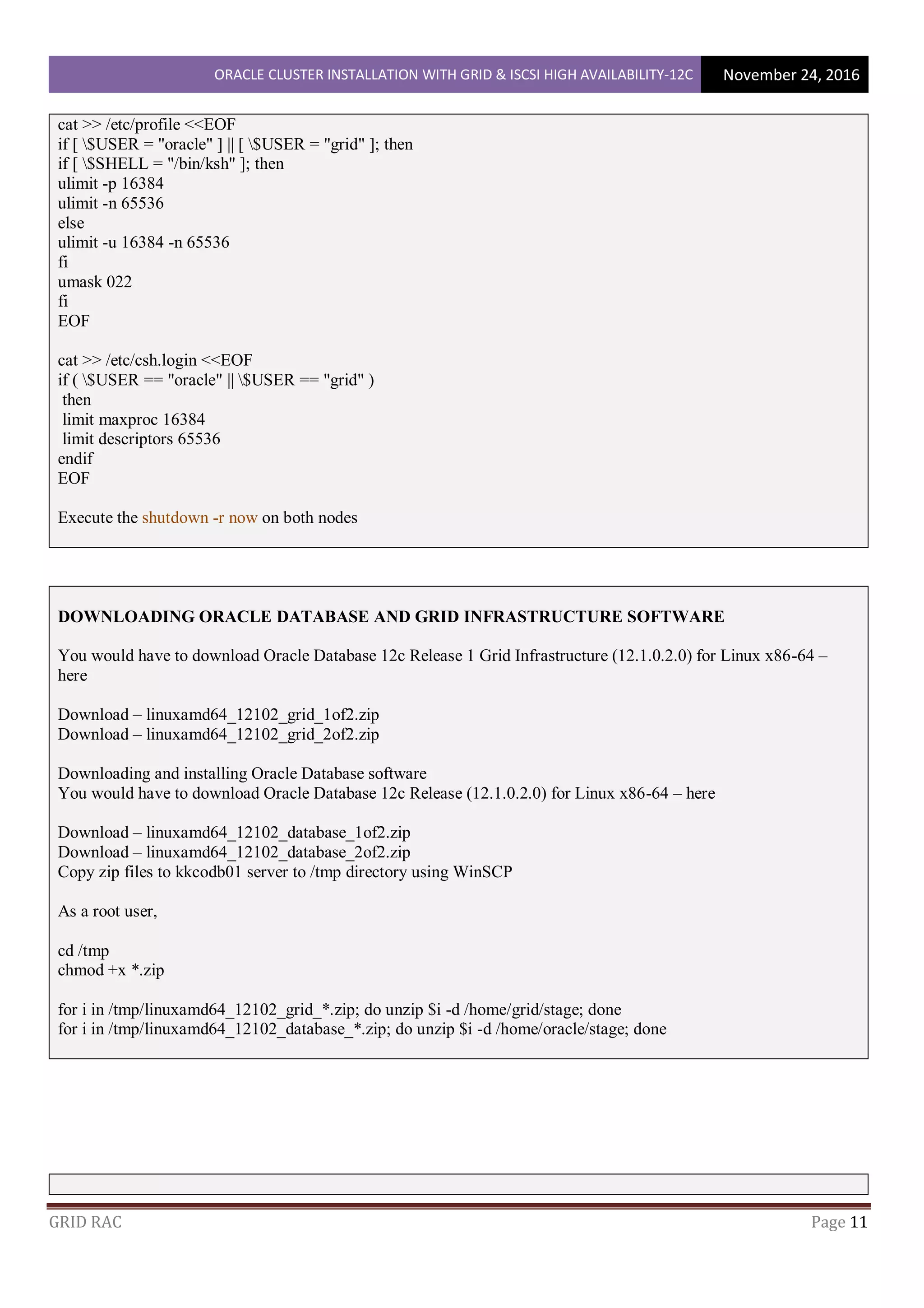 ORACLE CLUSTER INSTALLATION WITH GRID & ISCSI HIGH AVAILABILITY-12C November 24, 2016
GRID RAC Page 11
cat >> /etc/profile <<EOF
if [ $USER = "oracle" ] || [ $USER = "grid" ]; then
if [ $SHELL = "/bin/ksh" ]; then
ulimit -p 16384
ulimit -n 65536
else
ulimit -u 16384 -n 65536
fi
umask 022
fi
EOF
cat >> /etc/csh.login <<EOF
if ( $USER == "oracle" || $USER == "grid" )
then
limit maxproc 16384
limit descriptors 65536
endif
EOF
Execute the shutdown -r now on both nodes
DOWNLOADING ORACLE DATABASE AND GRID INFRASTRUCTURE SOFTWARE
You would have to download Oracle Database 12c Release 1 Grid Infrastructure (12.1.0.2.0) for Linux x86-64 –
here
Download – linuxamd64_12102_grid_1of2.zip
Download – linuxamd64_12102_grid_2of2.zip
Downloading and installing Oracle Database software
You would have to download Oracle Database 12c Release (12.1.0.2.0) for Linux x86-64 – here
Download – linuxamd64_12102_database_1of2.zip
Download – linuxamd64_12102_database_2of2.zip
Copy zip files to kkcodb01 server to /tmp directory using WinSCP
As a root user,
cd /tmp
chmod +x *.zip
for i in /tmp/linuxamd64_12102_grid_*.zip; do unzip $i -d /home/grid/stage; done
for i in /tmp/linuxamd64_12102_database_*.zip; do unzip $i -d /home/oracle/stage; done
 
