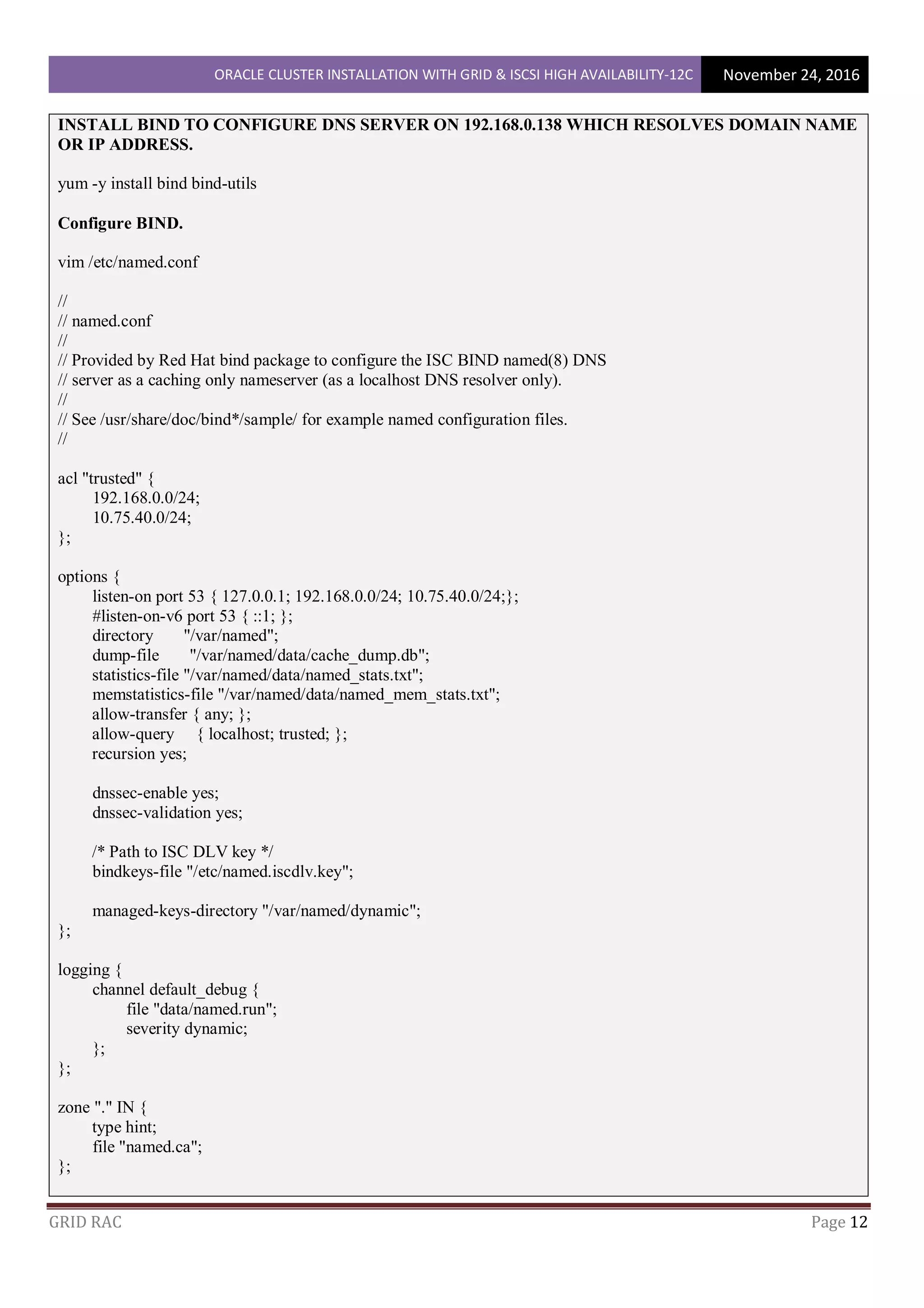 ORACLE CLUSTER INSTALLATION WITH GRID & ISCSI HIGH AVAILABILITY-12C November 24, 2016
GRID RAC Page 12
INSTALL BIND TO CONFIGURE DNS SERVER ON 192.168.0.138 WHICH RESOLVES DOMAIN NAME
OR IP ADDRESS.
yum -y install bind bind-utils
Configure BIND.
vim /etc/named.conf
//
// named.conf
//
// Provided by Red Hat bind package to configure the ISC BIND named(8) DNS
// server as a caching only nameserver (as a localhost DNS resolver only).
//
// See /usr/share/doc/bind*/sample/ for example named configuration files.
//
acl "trusted" {
192.168.0.0/24;
10.75.40.0/24;
};
options {
listen-on port 53 { 127.0.0.1; 192.168.0.0/24; 10.75.40.0/24;};
#listen-on-v6 port 53 { ::1; };
directory "/var/named";
dump-file "/var/named/data/cache_dump.db";
statistics-file "/var/named/data/named_stats.txt";
memstatistics-file "/var/named/data/named_mem_stats.txt";
allow-transfer { any; };
allow-query { localhost; trusted; };
recursion yes;
dnssec-enable yes;
dnssec-validation yes;
/* Path to ISC DLV key */
bindkeys-file "/etc/named.iscdlv.key";
managed-keys-directory "/var/named/dynamic";
};
logging {
channel default_debug {
file "data/named.run";
severity dynamic;
};
};
zone "." IN {
type hint;
file "named.ca";
};
 