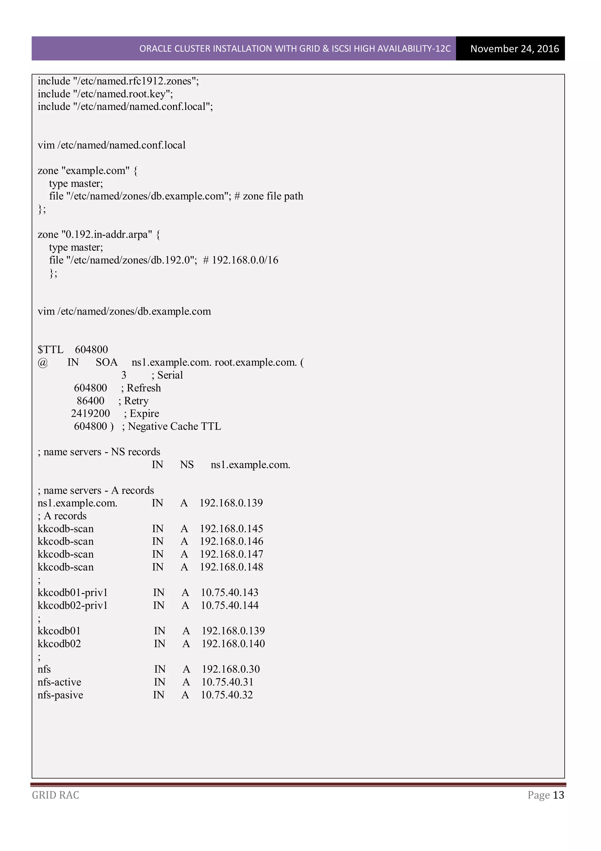 ORACLE CLUSTER INSTALLATION WITH GRID & ISCSI HIGH AVAILABILITY-12C November 24, 2016
GRID RAC Page 13
include "/etc/named.rfc1912.zones";
include "/etc/named.root.key";
include "/etc/named/named.conf.local";
vim /etc/named/named.conf.local
zone "example.com" {
type master;
file "/etc/named/zones/db.example.com"; # zone file path
};
zone "0.192.in-addr.arpa" {
type master;
file "/etc/named/zones/db.192.0"; # 192.168.0.0/16
};
vim /etc/named/zones/db.example.com
$TTL 604800
@ IN SOA ns1.example.com. root.example.com. (
3 ; Serial
604800 ; Refresh
86400 ; Retry
2419200 ; Expire
604800 ) ; Negative Cache TTL
; name servers - NS records
IN NS ns1.example.com.
; name servers - A records
ns1.example.com. IN A 192.168.0.139
; A records
kkcodb-scan IN A 192.168.0.145
kkcodb-scan IN A 192.168.0.146
kkcodb-scan IN A 192.168.0.147
kkcodb-scan IN A 192.168.0.148
;
kkcodb01-priv1 IN A 10.75.40.143
kkcodb02-priv1 IN A 10.75.40.144
;
kkcodb01 IN A 192.168.0.139
kkcodb02 IN A 192.168.0.140
;
nfs IN A 192.168.0.30
nfs-active IN A 10.75.40.31
nfs-pasive IN A 10.75.40.32
 