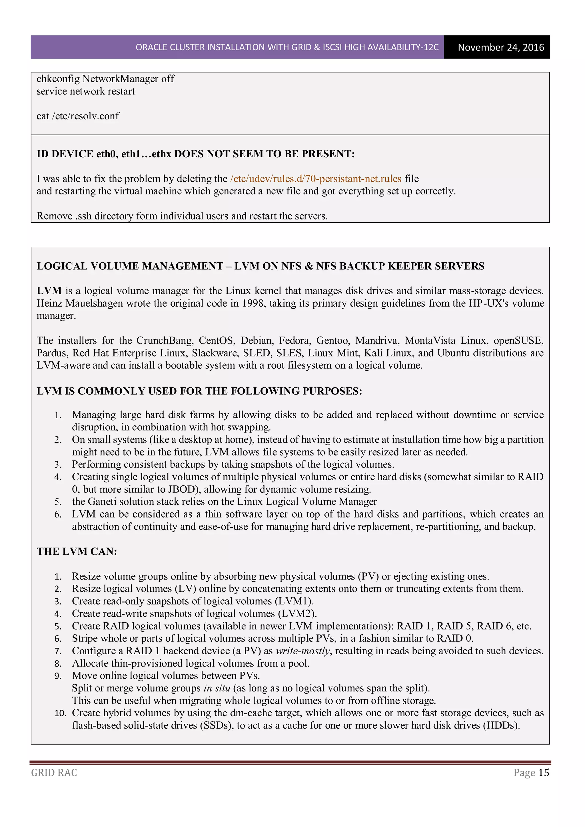 ORACLE CLUSTER INSTALLATION WITH GRID & ISCSI HIGH AVAILABILITY-12C November 24, 2016
GRID RAC Page 15
chkconfig NetworkManager off
service network restart
cat /etc/resolv.conf
ID DEVICE eth0, eth1…ethx DOES NOT SEEM TO BE PRESENT:
I was able to fix the problem by deleting the /etc/udev/rules.d/70-persistant-net.rules file
and restarting the virtual machine which generated a new file and got everything set up correctly.
Remove .ssh directory form individual users and restart the servers.
LOGICAL VOLUME MANAGEMENT – LVM ON NFS & NFS BACKUP KEEPER SERVERS
LVM is a logical volume manager for the Linux kernel that manages disk drives and similar mass-storage devices.
Heinz Mauelshagen wrote the original code in 1998, taking its primary design guidelines from the HP-UX's volume
manager.
The installers for the CrunchBang, CentOS, Debian, Fedora, Gentoo, Mandriva, MontaVista Linux, openSUSE,
Pardus, Red Hat Enterprise Linux, Slackware, SLED, SLES, Linux Mint, Kali Linux, and Ubuntu distributions are
LVM-aware and can install a bootable system with a root filesystem on a logical volume.
LVM IS COMMONLY USED FOR THE FOLLOWING PURPOSES:
1. Managing large hard disk farms by allowing disks to be added and replaced without downtime or service
disruption, in combination with hot swapping.
2. On small systems (like a desktop at home), instead of having to estimate at installation time how big a partition
might need to be in the future, LVM allows file systems to be easily resized later as needed.
3. Performing consistent backups by taking snapshots of the logical volumes.
4. Creating single logical volumes of multiple physical volumes or entire hard disks (somewhat similar to RAID
0, but more similar to JBOD), allowing for dynamic volume resizing.
5. the Ganeti solution stack relies on the Linux Logical Volume Manager
6. LVM can be considered as a thin software layer on top of the hard disks and partitions, which creates an
abstraction of continuity and ease-of-use for managing hard drive replacement, re-partitioning, and backup.
THE LVM CAN:
1. Resize volume groups online by absorbing new physical volumes (PV) or ejecting existing ones.
2. Resize logical volumes (LV) online by concatenating extents onto them or truncating extents from them.
3. Create read-only snapshots of logical volumes (LVM1).
4. Create read-write snapshots of logical volumes (LVM2).
5. Create RAID logical volumes (available in newer LVM implementations): RAID 1, RAID 5, RAID 6, etc.
6. Stripe whole or parts of logical volumes across multiple PVs, in a fashion similar to RAID 0.
7. Configure a RAID 1 backend device (a PV) as write-mostly, resulting in reads being avoided to such devices.
8. Allocate thin-provisioned logical volumes from a pool.
9. Move online logical volumes between PVs.
Split or merge volume groups in situ (as long as no logical volumes span the split).
This can be useful when migrating whole logical volumes to or from offline storage.
10. Create hybrid volumes by using the dm-cache target, which allows one or more fast storage devices, such as
flash-based solid-state drives (SSDs), to act as a cache for one or more slower hard disk drives (HDDs).
 