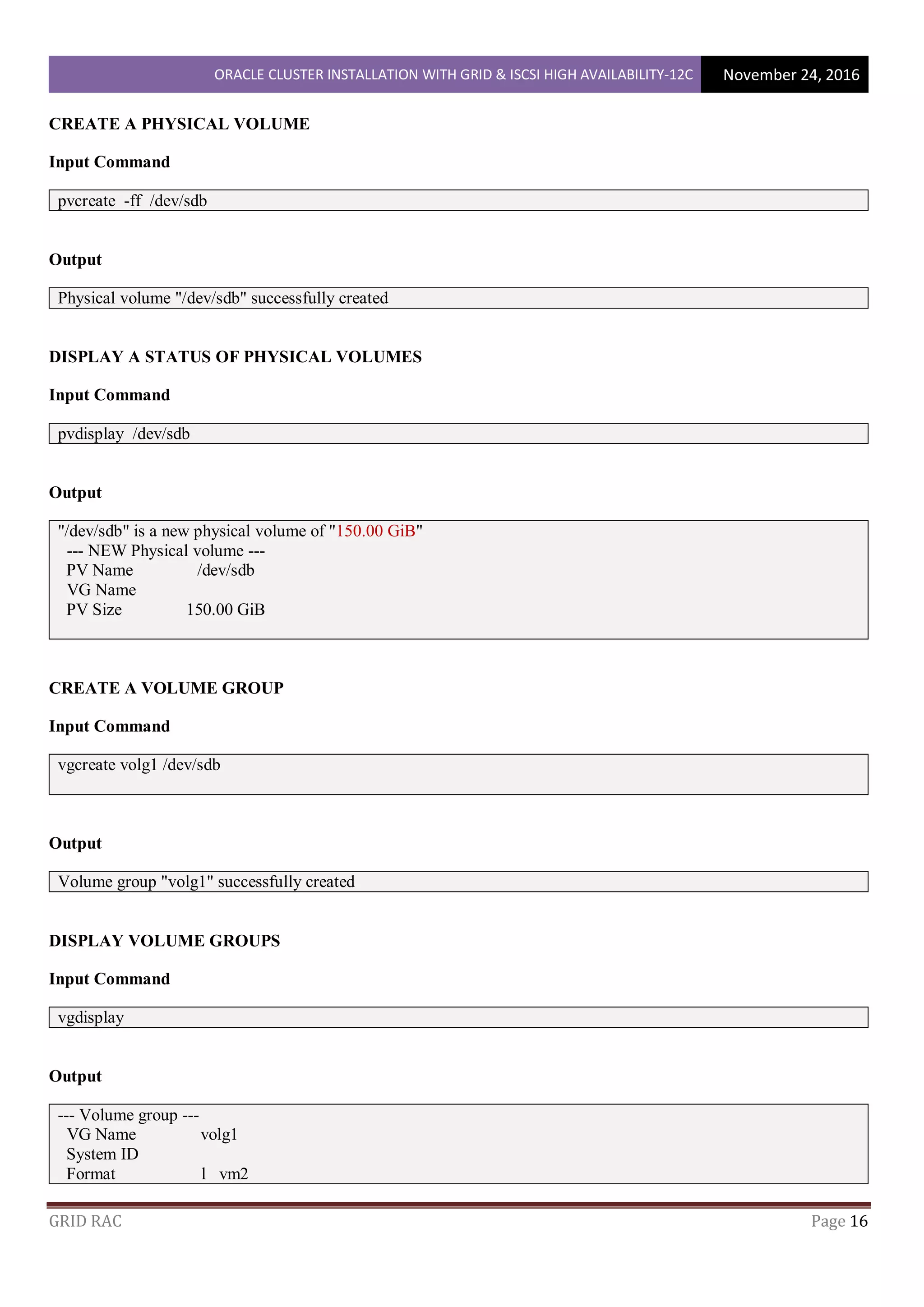 ORACLE CLUSTER INSTALLATION WITH GRID & ISCSI HIGH AVAILABILITY-12C November 24, 2016
GRID RAC Page 16
CREATE A PHYSICAL VOLUME
Input Command
pvcreate -ff /dev/sdb
Output
Physical volume "/dev/sdb" successfully created
DISPLAY A STATUS OF PHYSICAL VOLUMES
Input Command
pvdisplay /dev/sdb
Output
"/dev/sdb" is a new physical volume of "150.00 GiB"
--- NEW Physical volume ---
PV Name /dev/sdb
VG Name
PV Size 150.00 GiB
CREATE A VOLUME GROUP
Input Command
vgcreate volg1 /dev/sdb
Output
Volume group "volg1" successfully created
DISPLAY VOLUME GROUPS
Input Command
vgdisplay
Output
--- Volume group ---
VG Name volg1
System ID
Format l vm2
 