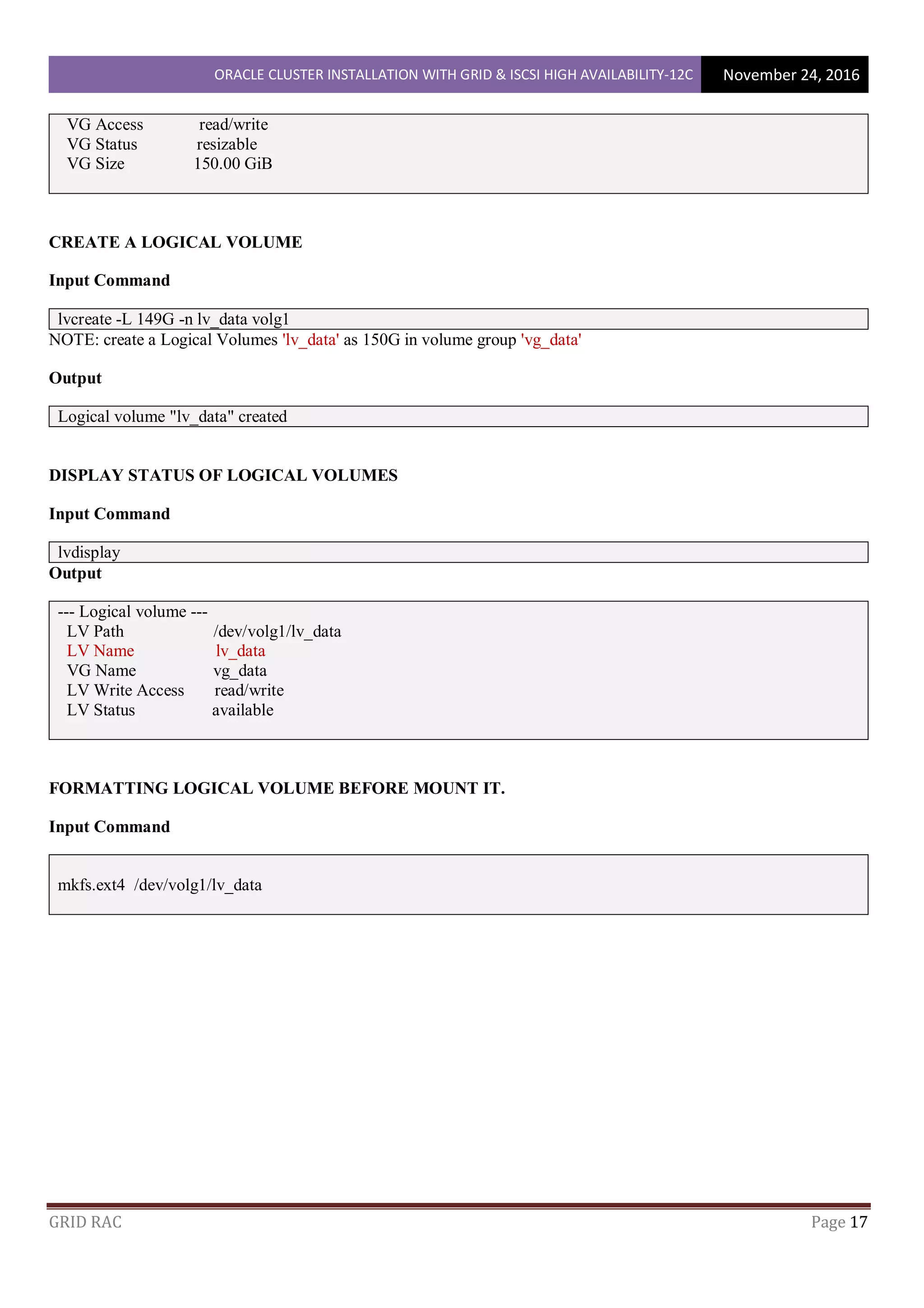 ORACLE CLUSTER INSTALLATION WITH GRID & ISCSI HIGH AVAILABILITY-12C November 24, 2016
GRID RAC Page 17
VG Access read/write
VG Status resizable
VG Size 150.00 GiB
CREATE A LOGICAL VOLUME
Input Command
lvcreate -L 149G -n lv_data volg1
NOTE: create a Logical Volumes 'lv_data' as 150G in volume group 'vg_data'
Output
Logical volume "lv_data" created
DISPLAY STATUS OF LOGICAL VOLUMES
Input Command
lvdisplay
Output
--- Logical volume ---
LV Path /dev/volg1/lv_data
LV Name lv_data
VG Name vg_data
LV Write Access read/write
LV Status available
FORMATTING LOGICAL VOLUME BEFORE MOUNT IT.
Input Command
mkfs.ext4 /dev/volg1/lv_data
 