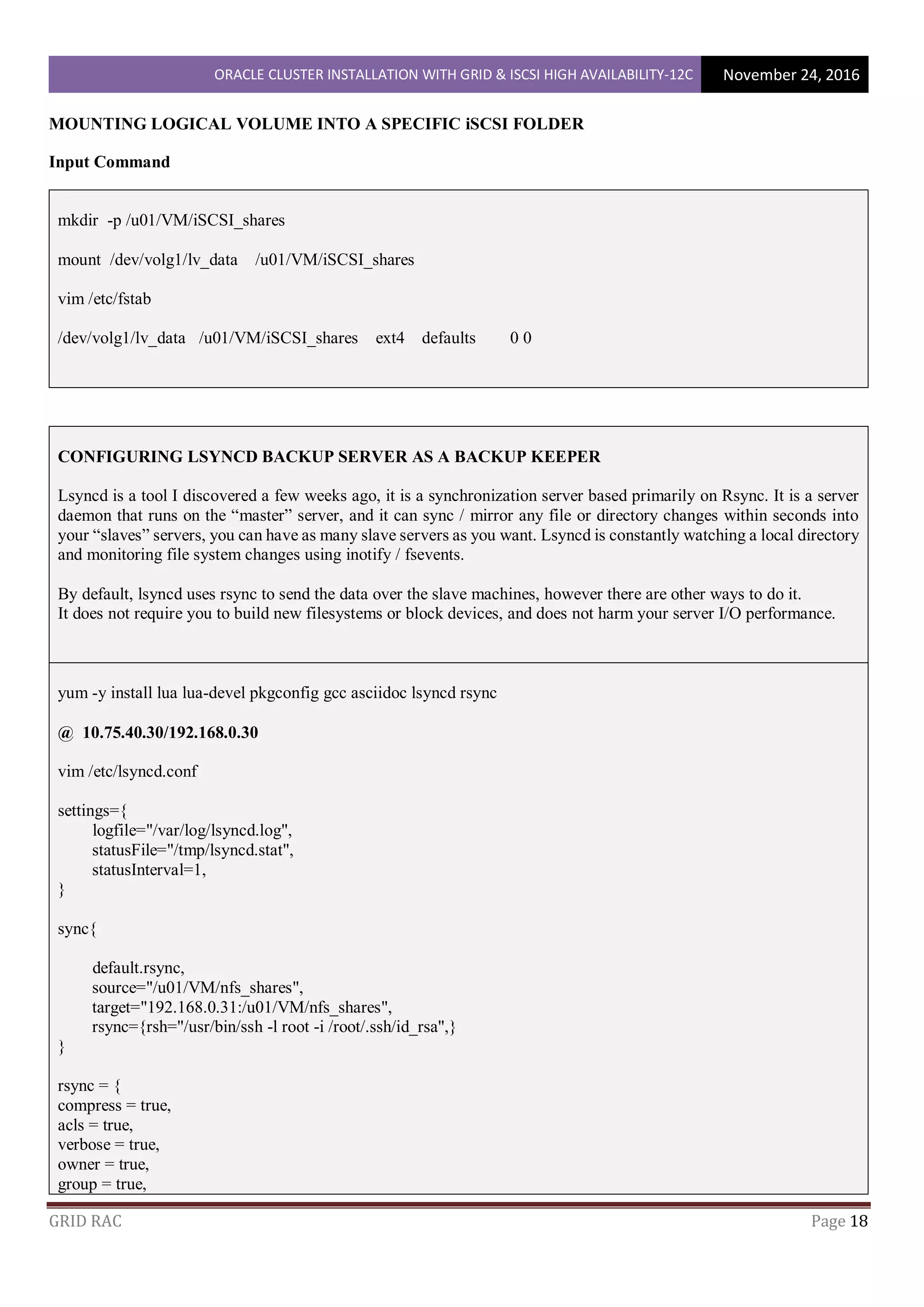 ORACLE CLUSTER INSTALLATION WITH GRID & ISCSI HIGH AVAILABILITY-12C November 24, 2016
GRID RAC Page 18
MOUNTING LOGICAL VOLUME INTO A SPECIFIC iSCSI FOLDER
Input Command
mkdir -p /u01/VM/iSCSI_shares
mount /dev/volg1/lv_data /u01/VM/iSCSI_shares
vim /etc/fstab
/dev/volg1/lv_data /u01/VM/iSCSI_shares ext4 defaults 0 0
CONFIGURING LSYNCD BACKUP SERVER AS A BACKUP KEEPER
Lsyncd is a tool I discovered a few weeks ago, it is a synchronization server based primarily on Rsync. It is a server
daemon that runs on the “master” server, and it can sync / mirror any file or directory changes within seconds into
your “slaves” servers, you can have as many slave servers as you want. Lsyncd is constantly watching a local directory
and monitoring file system changes using inotify / fsevents.
By default, lsyncd uses rsync to send the data over the slave machines, however there are other ways to do it.
It does not require you to build new filesystems or block devices, and does not harm your server I/O performance.
yum -y install lua lua-devel pkgconfig gcc asciidoc lsyncd rsync
@ 10.75.40.30/192.168.0.30
vim /etc/lsyncd.conf
settings={
logfile="/var/log/lsyncd.log",
statusFile="/tmp/lsyncd.stat",
statusInterval=1,
}
sync{
default.rsync,
source="/u01/VM/nfs_shares",
target="192.168.0.31:/u01/VM/nfs_shares",
rsync={rsh="/usr/bin/ssh -l root -i /root/.ssh/id_rsa",}
}
rsync = {
compress = true,
acls = true,
verbose = true,
owner = true,
group = true,
 