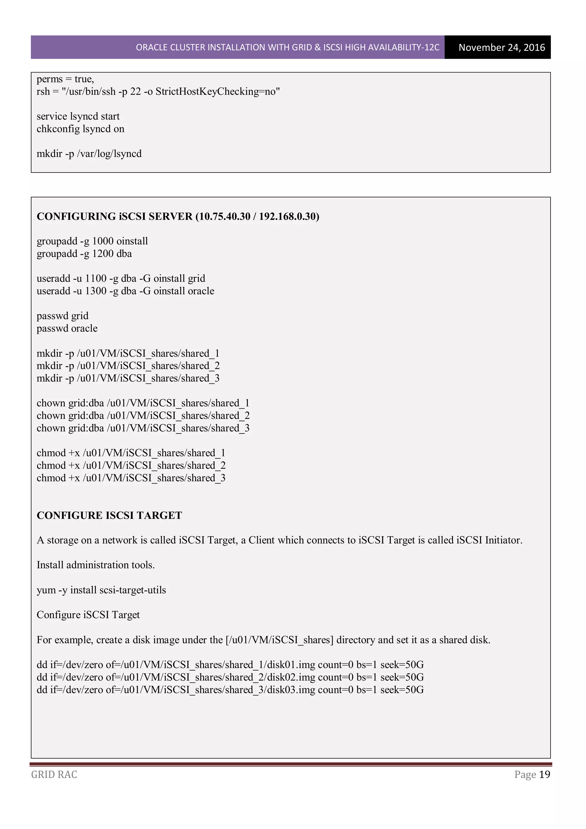 ORACLE CLUSTER INSTALLATION WITH GRID & ISCSI HIGH AVAILABILITY-12C November 24, 2016
GRID RAC Page 19
perms = true,
rsh = "/usr/bin/ssh -p 22 -o StrictHostKeyChecking=no"
service lsyncd start
chkconfig lsyncd on
mkdir -p /var/log/lsyncd
CONFIGURING iSCSI SERVER (10.75.40.30 / 192.168.0.30)
groupadd -g 1000 oinstall
groupadd -g 1200 dba
useradd -u 1100 -g dba -G oinstall grid
useradd -u 1300 -g dba -G oinstall oracle
passwd grid
passwd oracle
mkdir -p /u01/VM/iSCSI_shares/shared_1
mkdir -p /u01/VM/iSCSI_shares/shared_2
mkdir -p /u01/VM/iSCSI_shares/shared_3
chown grid:dba /u01/VM/iSCSI_shares/shared_1
chown grid:dba /u01/VM/iSCSI_shares/shared_2
chown grid:dba /u01/VM/iSCSI_shares/shared_3
chmod +x /u01/VM/iSCSI_shares/shared_1
chmod +x /u01/VM/iSCSI_shares/shared_2
chmod +x /u01/VM/iSCSI_shares/shared_3
CONFIGURE ISCSI TARGET
A storage on a network is called iSCSI Target, a Client which connects to iSCSI Target is called iSCSI Initiator.
Install administration tools.
yum -y install scsi-target-utils
Configure iSCSI Target
For example, create a disk image under the [/u01/VM/iSCSI_shares] directory and set it as a shared disk.
dd if=/dev/zero of=/u01/VM/iSCSI_shares/shared_1/disk01.img count=0 bs=1 seek=50G
dd if=/dev/zero of=/u01/VM/iSCSI_shares/shared_2/disk02.img count=0 bs=1 seek=50G
dd if=/dev/zero of=/u01/VM/iSCSI_shares/shared_3/disk03.img count=0 bs=1 seek=50G
 