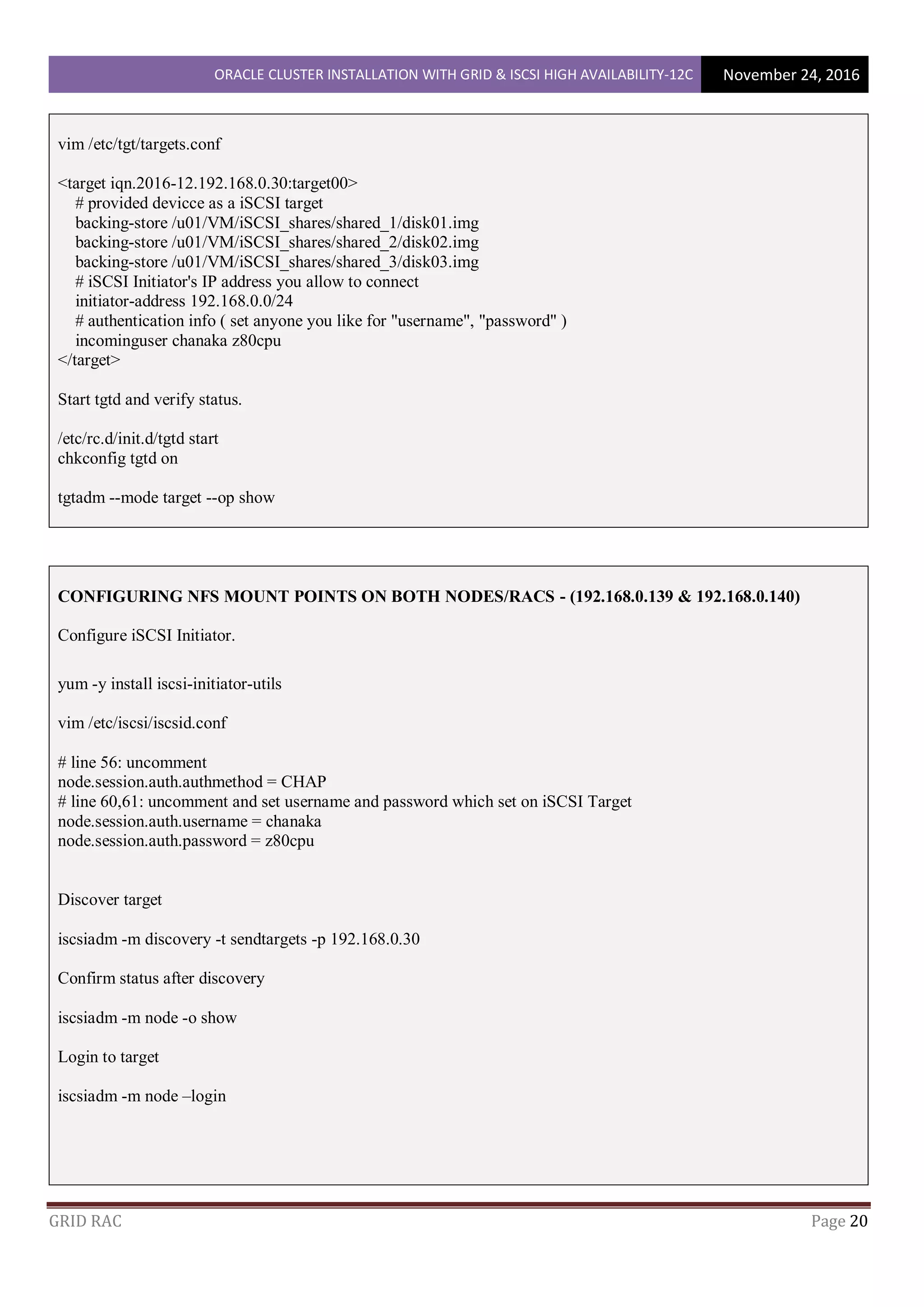 ORACLE CLUSTER INSTALLATION WITH GRID & ISCSI HIGH AVAILABILITY-12C November 24, 2016
GRID RAC Page 20
vim /etc/tgt/targets.conf
<target iqn.2016-12.192.168.0.30:target00>
# provided devicce as a iSCSI target
backing-store /u01/VM/iSCSI_shares/shared_1/disk01.img
backing-store /u01/VM/iSCSI_shares/shared_2/disk02.img
backing-store /u01/VM/iSCSI_shares/shared_3/disk03.img
# iSCSI Initiator's IP address you allow to connect
initiator-address 192.168.0.0/24
# authentication info ( set anyone you like for "username", "password" )
incominguser chanaka z80cpu
</target>
Start tgtd and verify status.
/etc/rc.d/init.d/tgtd start
chkconfig tgtd on
tgtadm --mode target --op show
CONFIGURING NFS MOUNT POINTS ON BOTH NODES/RACS - (192.168.0.139 & 192.168.0.140)
Configure iSCSI Initiator.
yum -y install iscsi-initiator-utils
vim /etc/iscsi/iscsid.conf
# line 56: uncomment
node.session.auth.authmethod = CHAP
# line 60,61: uncomment and set username and password which set on iSCSI Target
node.session.auth.username = chanaka
node.session.auth.password = z80cpu
Discover target
iscsiadm -m discovery -t sendtargets -p 192.168.0.30
Confirm status after discovery
iscsiadm -m node -o show
Login to target
iscsiadm -m node –login
 