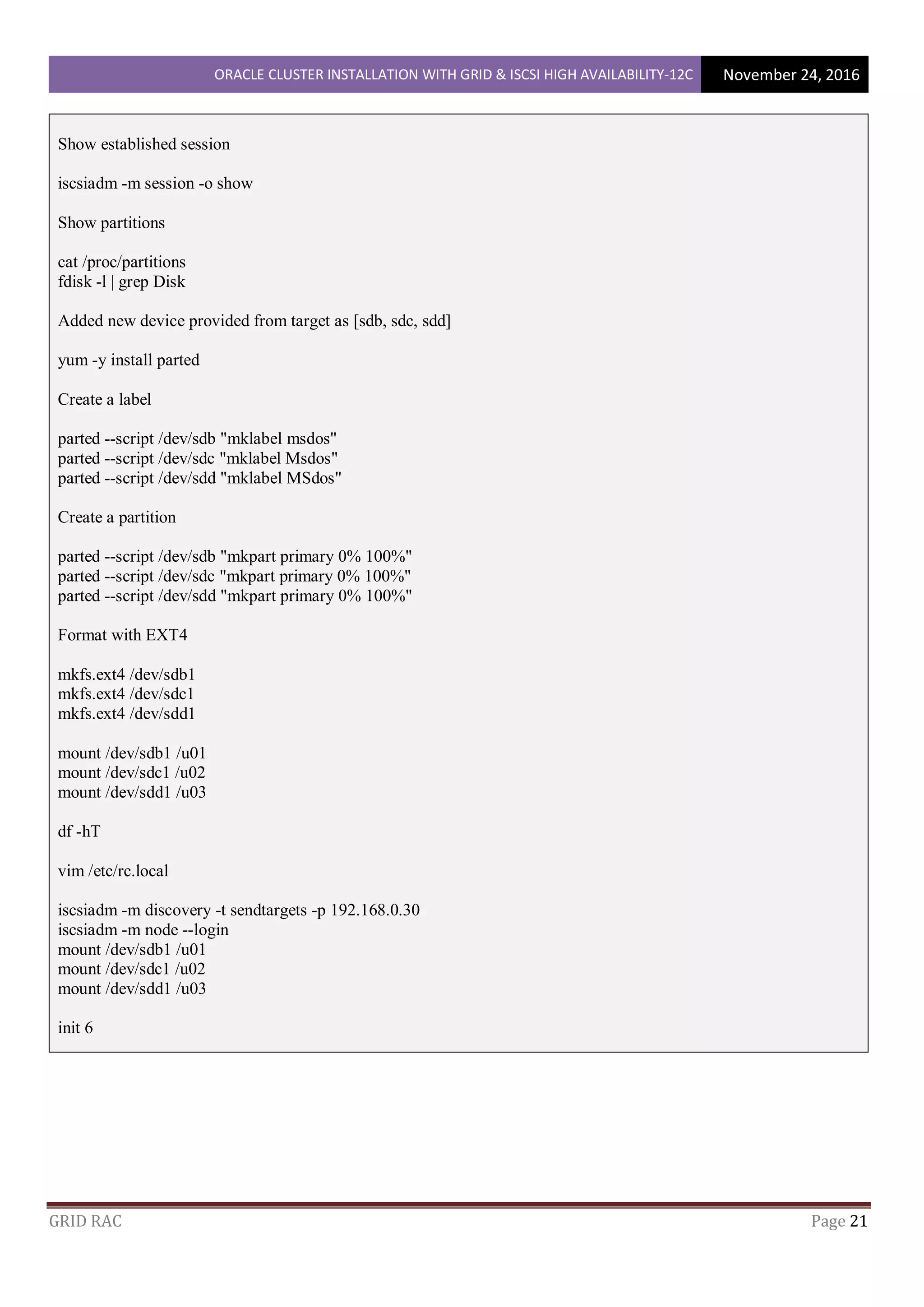 ORACLE CLUSTER INSTALLATION WITH GRID & ISCSI HIGH AVAILABILITY-12C November 24, 2016
GRID RAC Page 21
Show established session
iscsiadm -m session -o show
Show partitions
cat /proc/partitions
fdisk -l | grep Disk
Added new device provided from target as [sdb, sdc, sdd]
yum -y install parted
Create a label
parted --script /dev/sdb "mklabel msdos"
parted --script /dev/sdc "mklabel Msdos"
parted --script /dev/sdd "mklabel MSdos"
Create a partition
parted --script /dev/sdb "mkpart primary 0% 100%"
parted --script /dev/sdc "mkpart primary 0% 100%"
parted --script /dev/sdd "mkpart primary 0% 100%"
Format with EXT4
mkfs.ext4 /dev/sdb1
mkfs.ext4 /dev/sdc1
mkfs.ext4 /dev/sdd1
mount /dev/sdb1 /u01
mount /dev/sdc1 /u02
mount /dev/sdd1 /u03
df -hT
vim /etc/rc.local
iscsiadm -m discovery -t sendtargets -p 192.168.0.30
iscsiadm -m node --login
mount /dev/sdb1 /u01
mount /dev/sdc1 /u02
mount /dev/sdd1 /u03
init 6
 