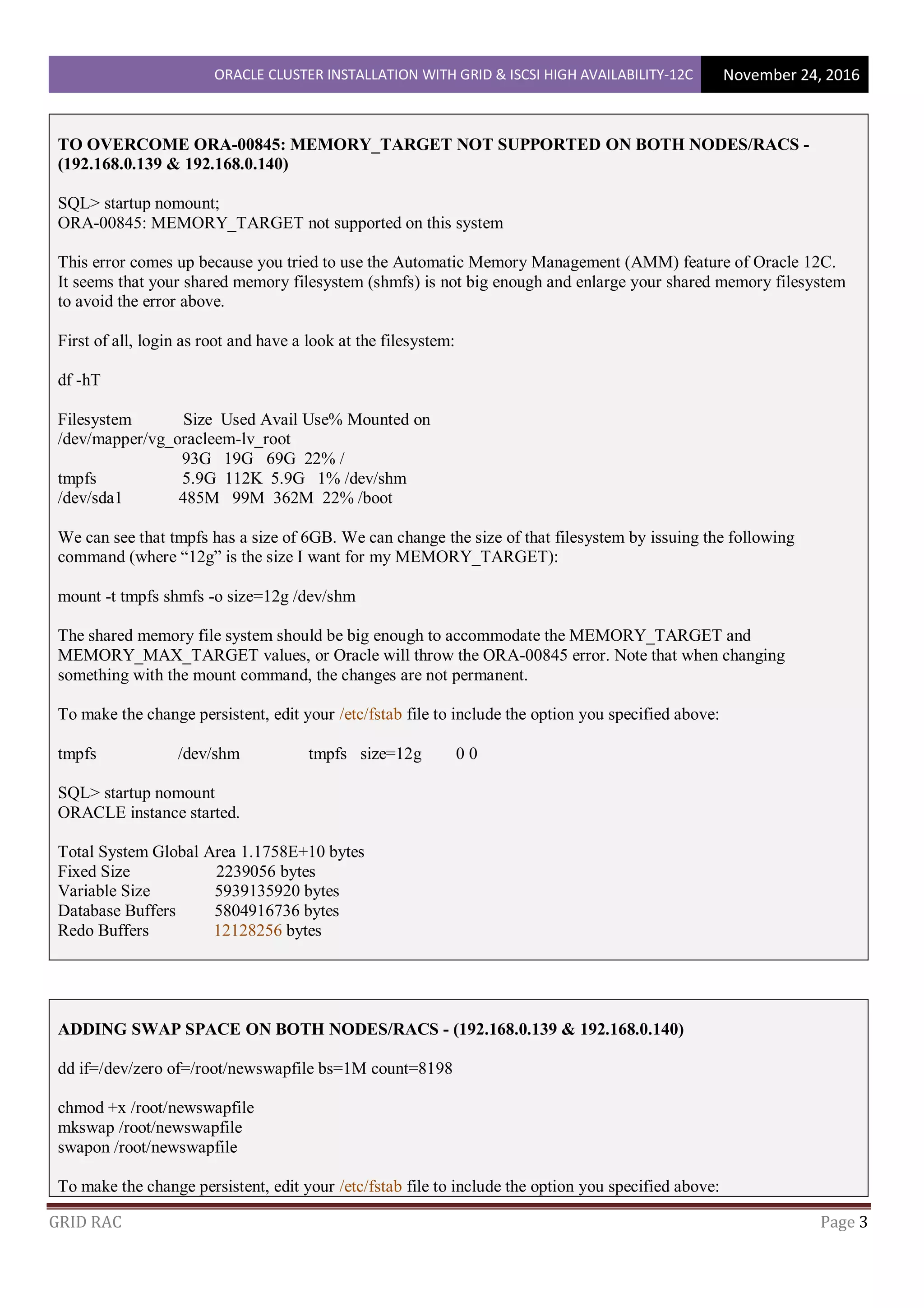 ORACLE CLUSTER INSTALLATION WITH GRID & ISCSI HIGH AVAILABILITY-12C November 24, 2016
GRID RAC Page 3
TO OVERCOME ORA-00845: MEMORY_TARGET NOT SUPPORTED ON BOTH NODES/RACS -
(192.168.0.139 & 192.168.0.140)
SQL> startup nomount;
ORA-00845: MEMORY_TARGET not supported on this system
This error comes up because you tried to use the Automatic Memory Management (AMM) feature of Oracle 12C.
It seems that your shared memory filesystem (shmfs) is not big enough and enlarge your shared memory filesystem
to avoid the error above.
First of all, login as root and have a look at the filesystem:
df -hT
Filesystem Size Used Avail Use% Mounted on
/dev/mapper/vg_oracleem-lv_root
93G 19G 69G 22% /
tmpfs 5.9G 112K 5.9G 1% /dev/shm
/dev/sda1 485M 99M 362M 22% /boot
We can see that tmpfs has a size of 6GB. We can change the size of that filesystem by issuing the following
command (where “12g” is the size I want for my MEMORY_TARGET):
mount -t tmpfs shmfs -o size=12g /dev/shm
The shared memory file system should be big enough to accommodate the MEMORY_TARGET and
MEMORY_MAX_TARGET values, or Oracle will throw the ORA-00845 error. Note that when changing
something with the mount command, the changes are not permanent.
To make the change persistent, edit your /etc/fstab file to include the option you specified above:
tmpfs /dev/shm tmpfs size=12g 0 0
SQL> startup nomount
ORACLE instance started.
Total System Global Area 1.1758E+10 bytes
Fixed Size 2239056 bytes
Variable Size 5939135920 bytes
Database Buffers 5804916736 bytes
Redo Buffers 12128256 bytes
ADDING SWAP SPACE ON BOTH NODES/RACS - (192.168.0.139 & 192.168.0.140)
dd if=/dev/zero of=/root/newswapfile bs=1M count=8198
chmod +x /root/newswapfile
mkswap /root/newswapfile
swapon /root/newswapfile
To make the change persistent, edit your /etc/fstab file to include the option you specified above:
 