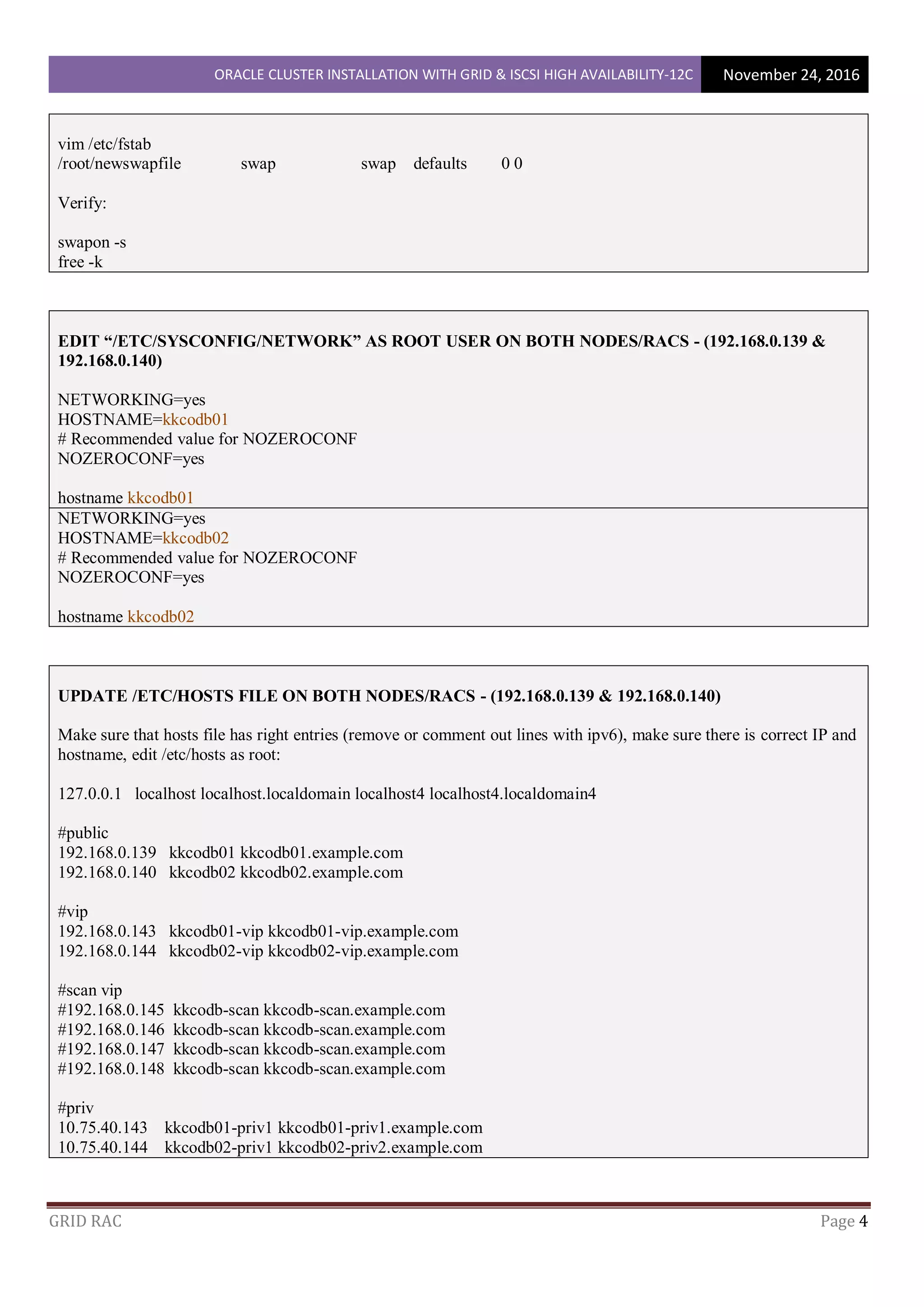 ORACLE CLUSTER INSTALLATION WITH GRID & ISCSI HIGH AVAILABILITY-12C November 24, 2016
GRID RAC Page 4
vim /etc/fstab
/root/newswapfile swap swap defaults 0 0
Verify:
swapon -s
free -k
EDIT “/ETC/SYSCONFIG/NETWORK” AS ROOT USER ON BOTH NODES/RACS - (192.168.0.139 &
192.168.0.140)
NETWORKING=yes
HOSTNAME=kkcodb01
# Recommended value for NOZEROCONF
NOZEROCONF=yes
hostname kkcodb01
NETWORKING=yes
HOSTNAME=kkcodb02
# Recommended value for NOZEROCONF
NOZEROCONF=yes
hostname kkcodb02
UPDATE /ETC/HOSTS FILE ON BOTH NODES/RACS - (192.168.0.139 & 192.168.0.140)
Make sure that hosts file has right entries (remove or comment out lines with ipv6), make sure there is correct IP and
hostname, edit /etc/hosts as root:
127.0.0.1 localhost localhost.localdomain localhost4 localhost4.localdomain4
#public
192.168.0.139 kkcodb01 kkcodb01.example.com
192.168.0.140 kkcodb02 kkcodb02.example.com
#vip
192.168.0.143 kkcodb01-vip kkcodb01-vip.example.com
192.168.0.144 kkcodb02-vip kkcodb02-vip.example.com
#scan vip
#192.168.0.145 kkcodb-scan kkcodb-scan.example.com
#192.168.0.146 kkcodb-scan kkcodb-scan.example.com
#192.168.0.147 kkcodb-scan kkcodb-scan.example.com
#192.168.0.148 kkcodb-scan kkcodb-scan.example.com
#priv
10.75.40.143 kkcodb01-priv1 kkcodb01-priv1.example.com
10.75.40.144 kkcodb02-priv1 kkcodb02-priv2.example.com
 