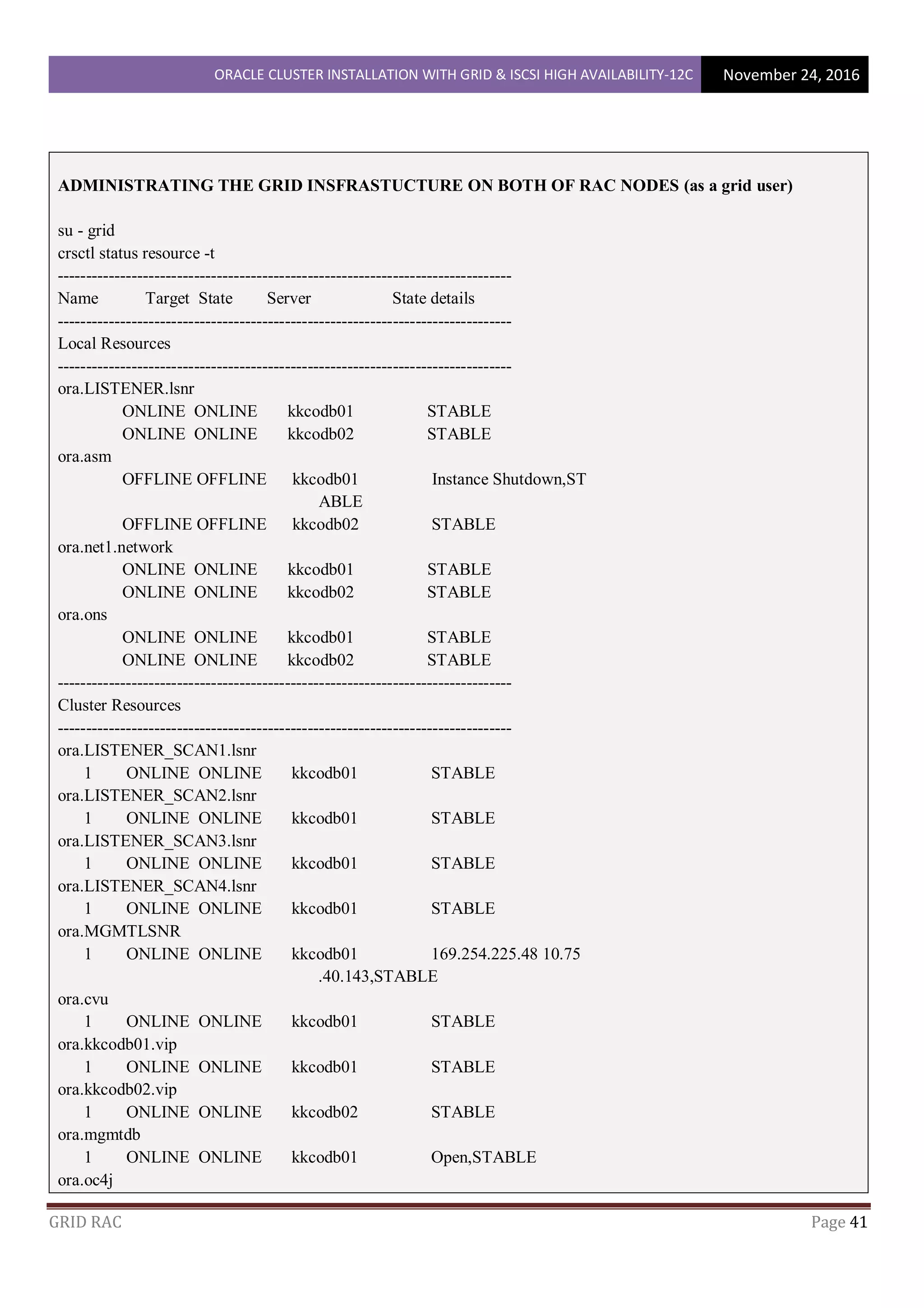 ORACLE CLUSTER INSTALLATION WITH GRID & ISCSI HIGH AVAILABILITY-12C November 24, 2016
GRID RAC Page 41
ADMINISTRATING THE GRID INSFRASTUCTURE ON BOTH OF RAC NODES (as a grid user)
su - grid
crsctl status resource -t
--------------------------------------------------------------------------------
Name Target State Server State details
--------------------------------------------------------------------------------
Local Resources
--------------------------------------------------------------------------------
ora.LISTENER.lsnr
ONLINE ONLINE kkcodb01 STABLE
ONLINE ONLINE kkcodb02 STABLE
ora.asm
OFFLINE OFFLINE kkcodb01 Instance Shutdown,ST
ABLE
OFFLINE OFFLINE kkcodb02 STABLE
ora.net1.network
ONLINE ONLINE kkcodb01 STABLE
ONLINE ONLINE kkcodb02 STABLE
ora.ons
ONLINE ONLINE kkcodb01 STABLE
ONLINE ONLINE kkcodb02 STABLE
--------------------------------------------------------------------------------
Cluster Resources
--------------------------------------------------------------------------------
ora.LISTENER_SCAN1.lsnr
1 ONLINE ONLINE kkcodb01 STABLE
ora.LISTENER_SCAN2.lsnr
1 ONLINE ONLINE kkcodb01 STABLE
ora.LISTENER_SCAN3.lsnr
1 ONLINE ONLINE kkcodb01 STABLE
ora.LISTENER_SCAN4.lsnr
1 ONLINE ONLINE kkcodb01 STABLE
ora.MGMTLSNR
1 ONLINE ONLINE kkcodb01 169.254.225.48 10.75
.40.143,STABLE
ora.cvu
1 ONLINE ONLINE kkcodb01 STABLE
ora.kkcodb01.vip
1 ONLINE ONLINE kkcodb01 STABLE
ora.kkcodb02.vip
1 ONLINE ONLINE kkcodb02 STABLE
ora.mgmtdb
1 ONLINE ONLINE kkcodb01 Open,STABLE
ora.oc4j
 