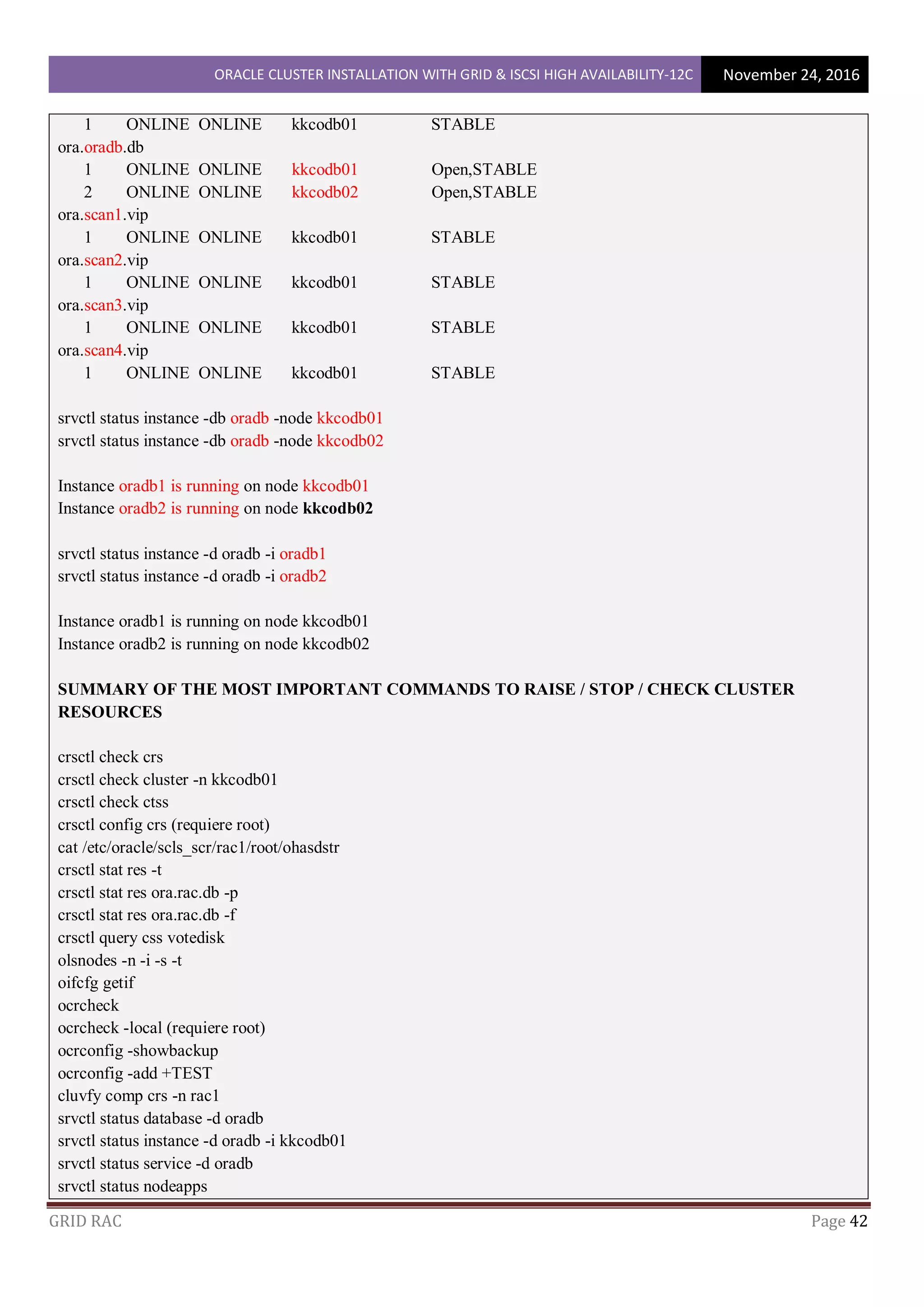 ORACLE CLUSTER INSTALLATION WITH GRID & ISCSI HIGH AVAILABILITY-12C November 24, 2016
GRID RAC Page 42
1 ONLINE ONLINE kkcodb01 STABLE
ora.oradb.db
1 ONLINE ONLINE kkcodb01 Open,STABLE
2 ONLINE ONLINE kkcodb02 Open,STABLE
ora.scan1.vip
1 ONLINE ONLINE kkcodb01 STABLE
ora.scan2.vip
1 ONLINE ONLINE kkcodb01 STABLE
ora.scan3.vip
1 ONLINE ONLINE kkcodb01 STABLE
ora.scan4.vip
1 ONLINE ONLINE kkcodb01 STABLE
srvctl status instance -db oradb -node kkcodb01
srvctl status instance -db oradb -node kkcodb02
Instance oradb1 is running on node kkcodb01
Instance oradb2 is running on node kkcodb02
srvctl status instance -d oradb -i oradb1
srvctl status instance -d oradb -i oradb2
Instance oradb1 is running on node kkcodb01
Instance oradb2 is running on node kkcodb02
SUMMARY OF THE MOST IMPORTANT COMMANDS TO RAISE / STOP / CHECK CLUSTER
RESOURCES
crsctl check crs
crsctl check cluster -n kkcodb01
crsctl check ctss
crsctl config crs (requiere root)
cat /etc/oracle/scls_scr/rac1/root/ohasdstr
crsctl stat res -t
crsctl stat res ora.rac.db -p
crsctl stat res ora.rac.db -f
crsctl query css votedisk
olsnodes -n -i -s -t
oifcfg getif
ocrcheck
ocrcheck -local (requiere root)
ocrconfig -showbackup
ocrconfig -add +TEST
cluvfy comp crs -n rac1
srvctl status database -d oradb
srvctl status instance -d oradb -i kkcodb01
srvctl status service -d oradb
srvctl status nodeapps
 