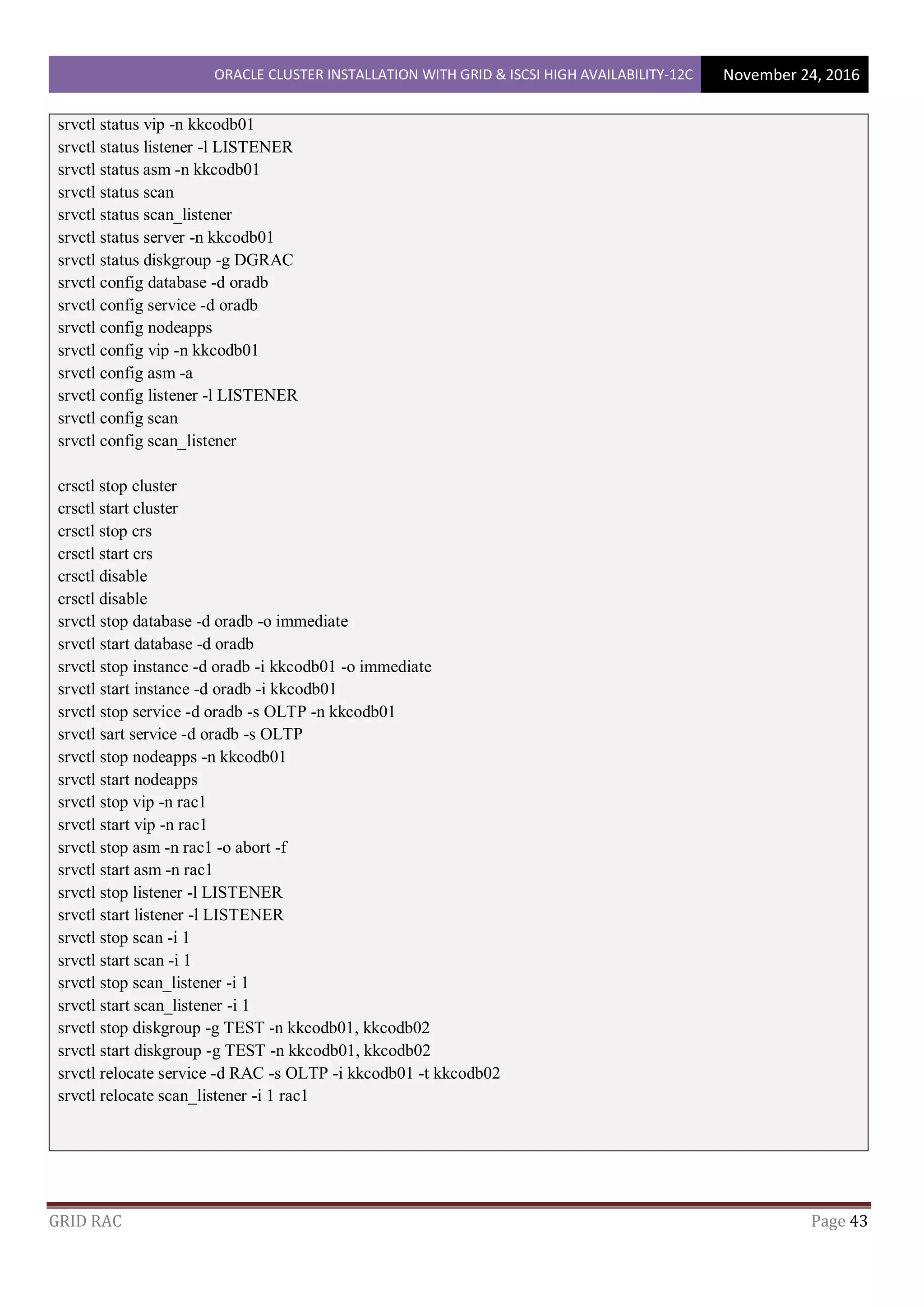 ORACLE CLUSTER INSTALLATION WITH GRID & ISCSI HIGH AVAILABILITY-12C November 24, 2016
GRID RAC Page 43
srvctl status vip -n kkcodb01
srvctl status listener -l LISTENER
srvctl status asm -n kkcodb01
srvctl status scan
srvctl status scan_listener
srvctl status server -n kkcodb01
srvctl status diskgroup -g DGRAC
srvctl config database -d oradb
srvctl config service -d oradb
srvctl config nodeapps
srvctl config vip -n kkcodb01
srvctl config asm -a
srvctl config listener -l LISTENER
srvctl config scan
srvctl config scan_listener
crsctl stop cluster
crsctl start cluster
crsctl stop crs
crsctl start crs
crsctl disable
crsctl disable
srvctl stop database -d oradb -o immediate
srvctl start database -d oradb
srvctl stop instance -d oradb -i kkcodb01 -o immediate
srvctl start instance -d oradb -i kkcodb01
srvctl stop service -d oradb -s OLTP -n kkcodb01
srvctl sart service -d oradb -s OLTP
srvctl stop nodeapps -n kkcodb01
srvctl start nodeapps
srvctl stop vip -n rac1
srvctl start vip -n rac1
srvctl stop asm -n rac1 -o abort -f
srvctl start asm -n rac1
srvctl stop listener -l LISTENER
srvctl start listener -l LISTENER
srvctl stop scan -i 1
srvctl start scan -i 1
srvctl stop scan_listener -i 1
srvctl start scan_listener -i 1
srvctl stop diskgroup -g TEST -n kkcodb01, kkcodb02
srvctl start diskgroup -g TEST -n kkcodb01, kkcodb02
srvctl relocate service -d RAC -s OLTP -i kkcodb01 -t kkcodb02
srvctl relocate scan_listener -i 1 rac1
 