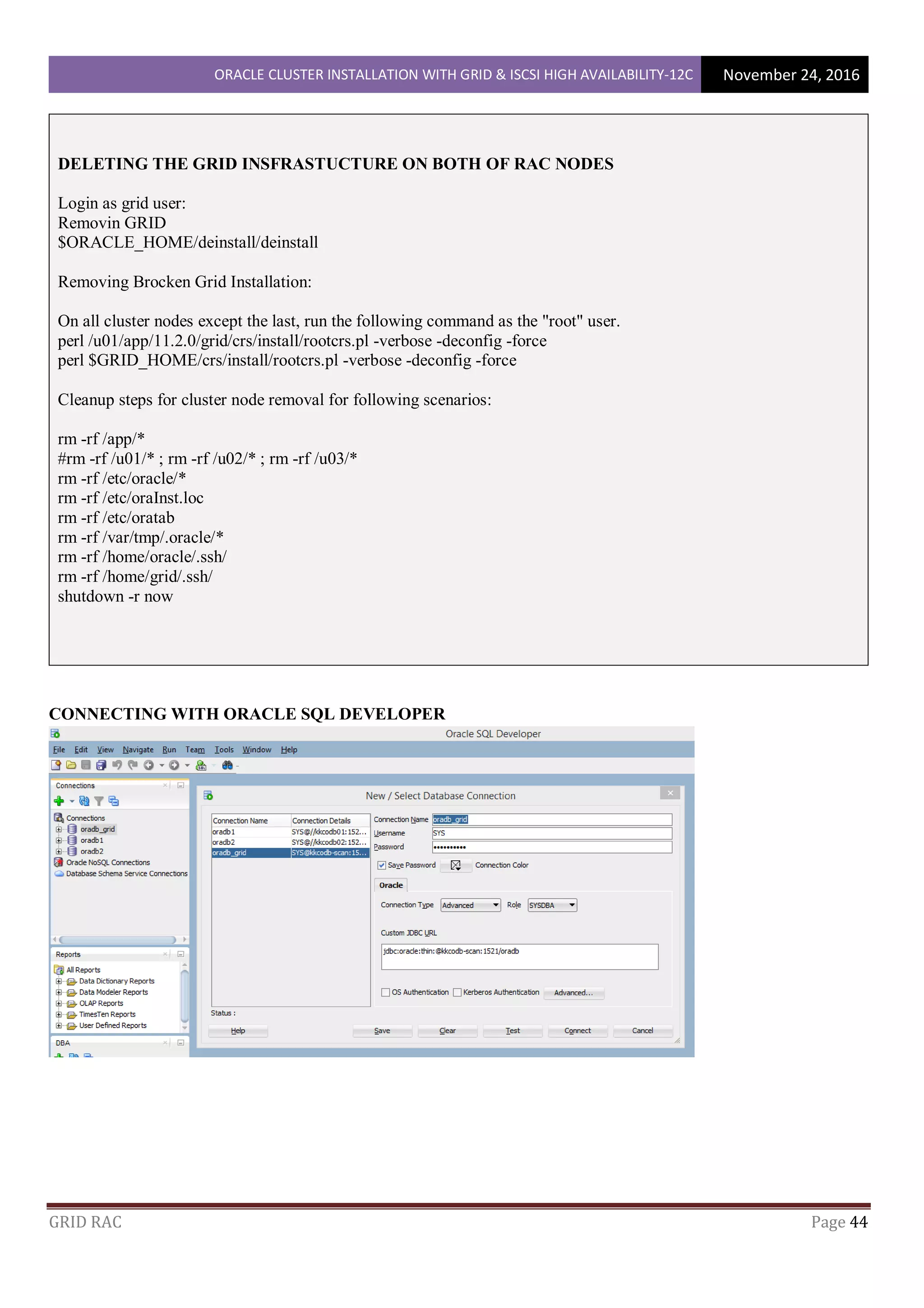 ORACLE CLUSTER INSTALLATION WITH GRID & ISCSI HIGH AVAILABILITY-12C November 24, 2016
GRID RAC Page 44
DELETING THE GRID INSFRASTUCTURE ON BOTH OF RAC NODES
Login as grid user:
Removin GRID
$ORACLE_HOME/deinstall/deinstall
Removing Brocken Grid Installation:
On all cluster nodes except the last, run the following command as the "root" user.
perl /u01/app/11.2.0/grid/crs/install/rootcrs.pl -verbose -deconfig -force
perl $GRID_HOME/crs/install/rootcrs.pl -verbose -deconfig -force
Cleanup steps for cluster node removal for following scenarios:
rm -rf /app/*
#rm -rf /u01/* ; rm -rf /u02/* ; rm -rf /u03/*
rm -rf /etc/oracle/*
rm -rf /etc/oraInst.loc
rm -rf /etc/oratab
rm -rf /var/tmp/.oracle/*
rm -rf /home/oracle/.ssh/
rm -rf /home/grid/.ssh/
shutdown -r now
CONNECTING WITH ORACLE SQL DEVELOPER
 