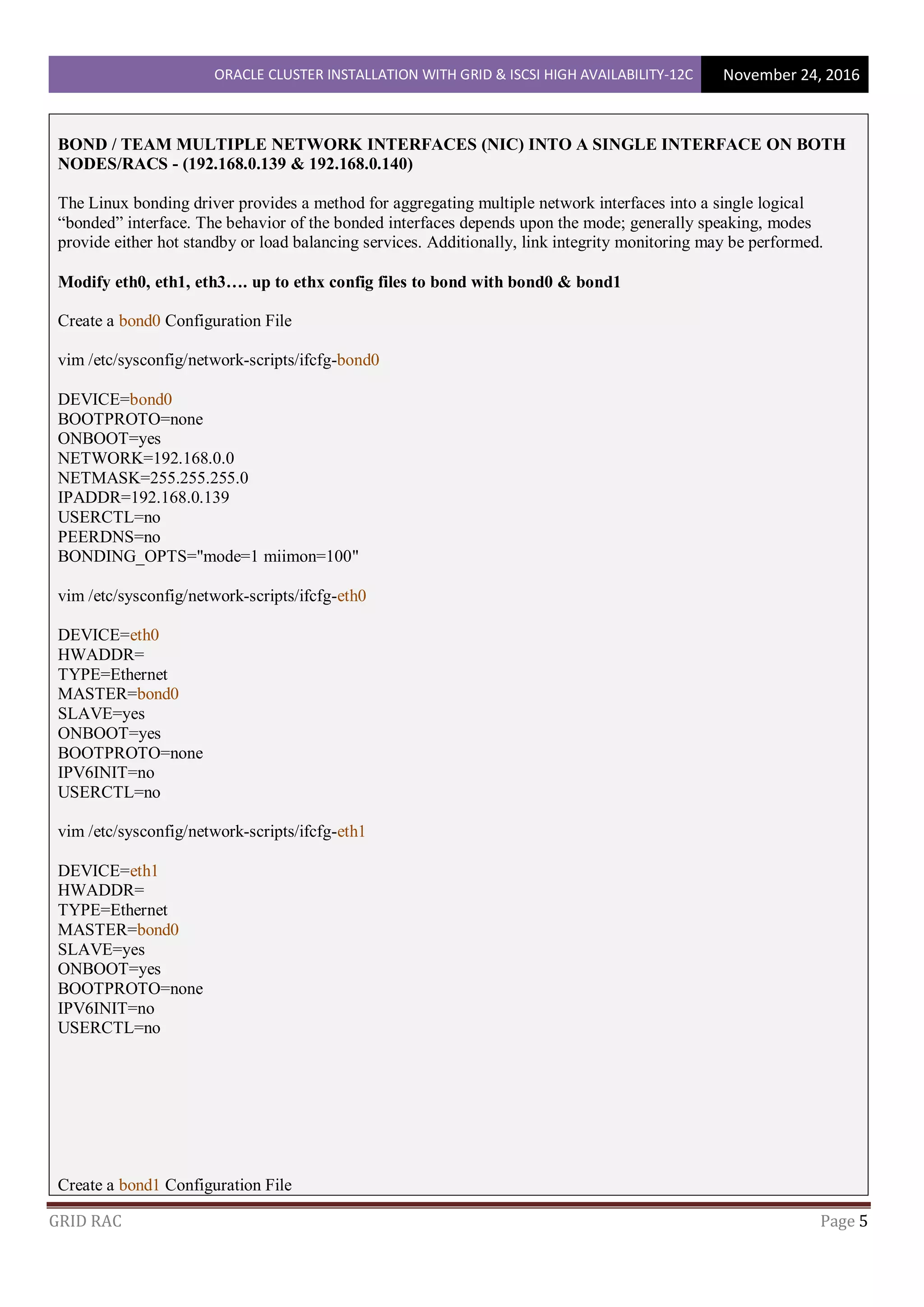ORACLE CLUSTER INSTALLATION WITH GRID & ISCSI HIGH AVAILABILITY-12C November 24, 2016
GRID RAC Page 5
BOND / TEAM MULTIPLE NETWORK INTERFACES (NIC) INTO A SINGLE INTERFACE ON BOTH
NODES/RACS - (192.168.0.139 & 192.168.0.140)
The Linux bonding driver provides a method for aggregating multiple network interfaces into a single logical
“bonded” interface. The behavior of the bonded interfaces depends upon the mode; generally speaking, modes
provide either hot standby or load balancing services. Additionally, link integrity monitoring may be performed.
Modify eth0, eth1, eth3…. up to ethx config files to bond with bond0 & bond1
Create a bond0 Configuration File
vim /etc/sysconfig/network-scripts/ifcfg-bond0
DEVICE=bond0
BOOTPROTO=none
ONBOOT=yes
NETWORK=192.168.0.0
NETMASK=255.255.255.0
IPADDR=192.168.0.139
USERCTL=no
PEERDNS=no
BONDING_OPTS="mode=1 miimon=100"
vim /etc/sysconfig/network-scripts/ifcfg-eth0
DEVICE=eth0
HWADDR=
TYPE=Ethernet
MASTER=bond0
SLAVE=yes
ONBOOT=yes
BOOTPROTO=none
IPV6INIT=no
USERCTL=no
vim /etc/sysconfig/network-scripts/ifcfg-eth1
DEVICE=eth1
HWADDR=
TYPE=Ethernet
MASTER=bond0
SLAVE=yes
ONBOOT=yes
BOOTPROTO=none
IPV6INIT=no
USERCTL=no
Create a bond1 Configuration File
 