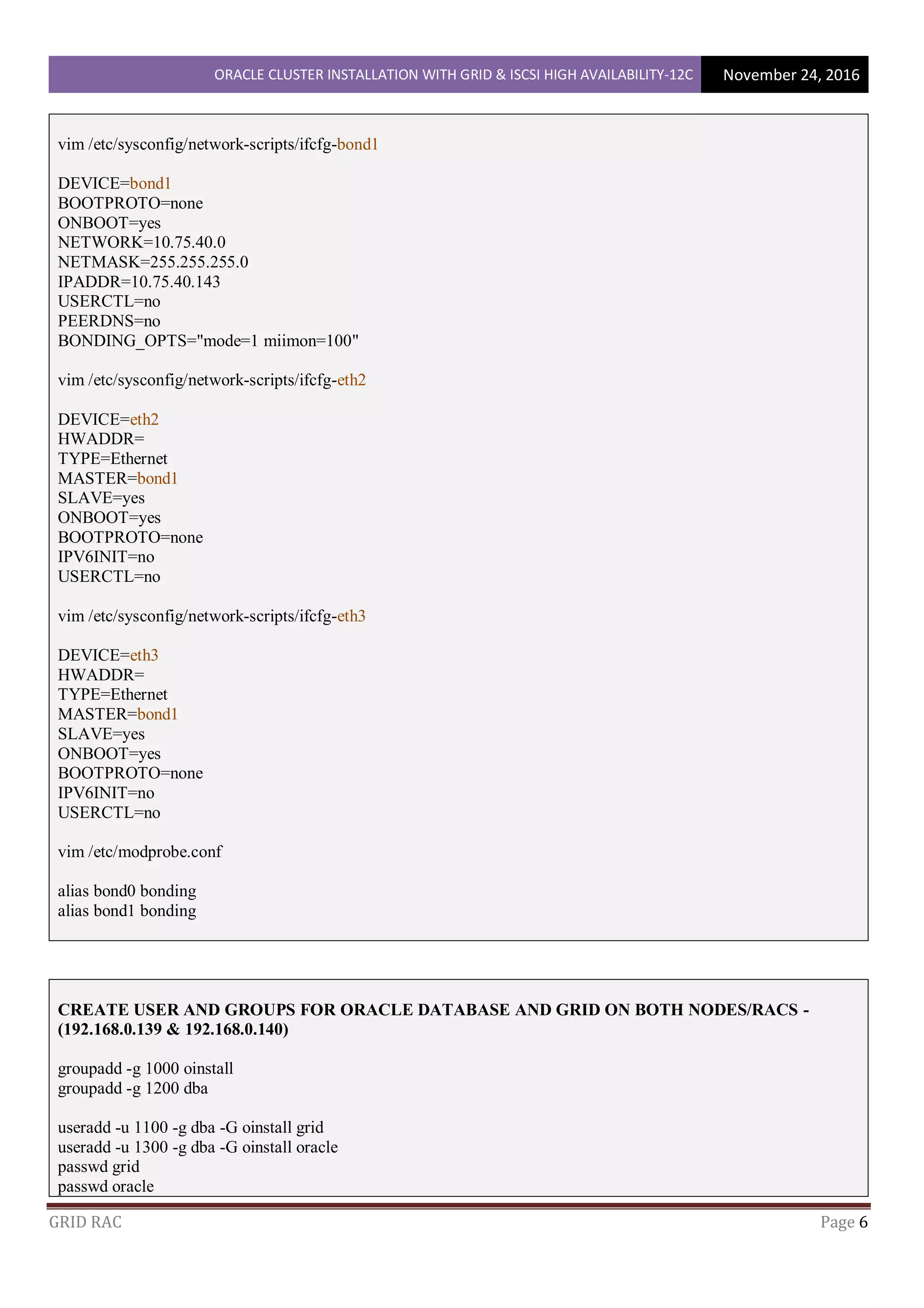 ORACLE CLUSTER INSTALLATION WITH GRID & ISCSI HIGH AVAILABILITY-12C November 24, 2016
GRID RAC Page 6
vim /etc/sysconfig/network-scripts/ifcfg-bond1
DEVICE=bond1
BOOTPROTO=none
ONBOOT=yes
NETWORK=10.75.40.0
NETMASK=255.255.255.0
IPADDR=10.75.40.143
USERCTL=no
PEERDNS=no
BONDING_OPTS="mode=1 miimon=100"
vim /etc/sysconfig/network-scripts/ifcfg-eth2
DEVICE=eth2
HWADDR=
TYPE=Ethernet
MASTER=bond1
SLAVE=yes
ONBOOT=yes
BOOTPROTO=none
IPV6INIT=no
USERCTL=no
vim /etc/sysconfig/network-scripts/ifcfg-eth3
DEVICE=eth3
HWADDR=
TYPE=Ethernet
MASTER=bond1
SLAVE=yes
ONBOOT=yes
BOOTPROTO=none
IPV6INIT=no
USERCTL=no
vim /etc/modprobe.conf
alias bond0 bonding
alias bond1 bonding
CREATE USER AND GROUPS FOR ORACLE DATABASE AND GRID ON BOTH NODES/RACS -
(192.168.0.139 & 192.168.0.140)
groupadd -g 1000 oinstall
groupadd -g 1200 dba
useradd -u 1100 -g dba -G oinstall grid
useradd -u 1300 -g dba -G oinstall oracle
passwd grid
passwd oracle
 