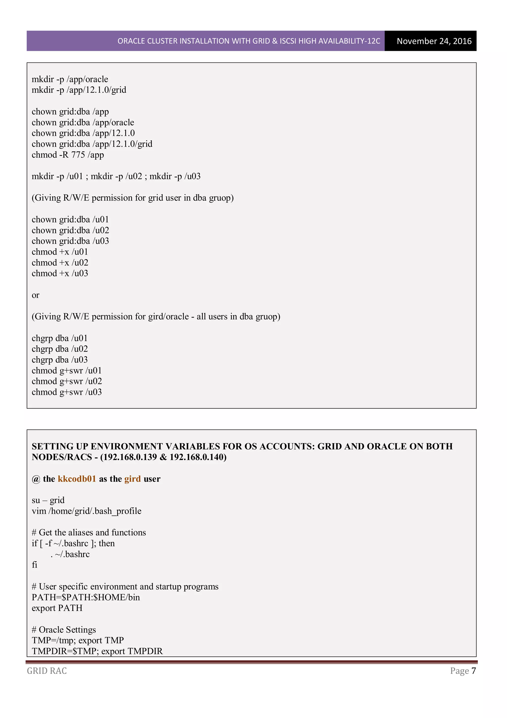 ORACLE CLUSTER INSTALLATION WITH GRID & ISCSI HIGH AVAILABILITY-12C November 24, 2016
GRID RAC Page 7
mkdir -p /app/oracle
mkdir -p /app/12.1.0/grid
chown grid:dba /app
chown grid:dba /app/oracle
chown grid:dba /app/12.1.0
chown grid:dba /app/12.1.0/grid
chmod -R 775 /app
mkdir -p /u01 ; mkdir -p /u02 ; mkdir -p /u03
(Giving R/W/E permission for grid user in dba gruop)
chown grid:dba /u01
chown grid:dba /u02
chown grid:dba /u03
chmod +x /u01
chmod +x /u02
chmod +x /u03
or
(Giving R/W/E permission for gird/oracle - all users in dba gruop)
chgrp dba /u01
chgrp dba /u02
chgrp dba /u03
chmod g+swr /u01
chmod g+swr /u02
chmod g+swr /u03
SETTING UP ENVIRONMENT VARIABLES FOR OS ACCOUNTS: GRID AND ORACLE ON BOTH
NODES/RACS - (192.168.0.139 & 192.168.0.140)
@ the kkcodb01 as the gird user
su – grid
vim /home/grid/.bash_profile
# Get the aliases and functions
if [ -f ~/.bashrc ]; then
. ~/.bashrc
fi
# User specific environment and startup programs
PATH=$PATH:$HOME/bin
export PATH
# Oracle Settings
TMP=/tmp; export TMP
TMPDIR=$TMP; export TMPDIR
 