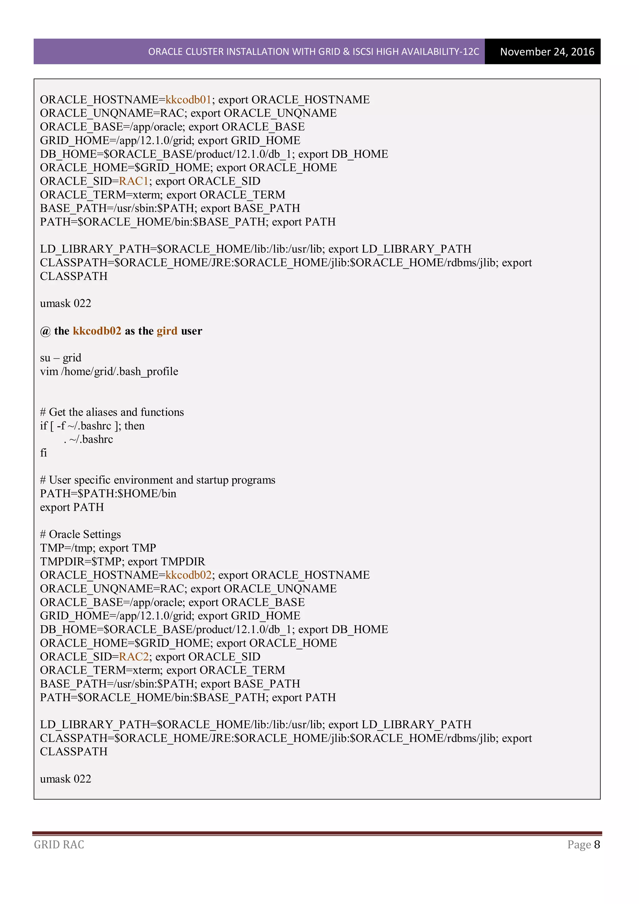ORACLE CLUSTER INSTALLATION WITH GRID & ISCSI HIGH AVAILABILITY-12C November 24, 2016
GRID RAC Page 8
ORACLE_HOSTNAME=kkcodb01; export ORACLE_HOSTNAME
ORACLE_UNQNAME=RAC; export ORACLE_UNQNAME
ORACLE_BASE=/app/oracle; export ORACLE_BASE
GRID_HOME=/app/12.1.0/grid; export GRID_HOME
DB_HOME=$ORACLE_BASE/product/12.1.0/db_1; export DB_HOME
ORACLE_HOME=$GRID_HOME; export ORACLE_HOME
ORACLE_SID=RAC1; export ORACLE_SID
ORACLE_TERM=xterm; export ORACLE_TERM
BASE_PATH=/usr/sbin:$PATH; export BASE_PATH
PATH=$ORACLE_HOME/bin:$BASE_PATH; export PATH
LD_LIBRARY_PATH=$ORACLE_HOME/lib:/lib:/usr/lib; export LD_LIBRARY_PATH
CLASSPATH=$ORACLE_HOME/JRE:$ORACLE_HOME/jlib:$ORACLE_HOME/rdbms/jlib; export
CLASSPATH
umask 022
@ the kkcodb02 as the gird user
su – grid
vim /home/grid/.bash_profile
# Get the aliases and functions
if [ -f ~/.bashrc ]; then
. ~/.bashrc
fi
# User specific environment and startup programs
PATH=$PATH:$HOME/bin
export PATH
# Oracle Settings
TMP=/tmp; export TMP
TMPDIR=$TMP; export TMPDIR
ORACLE_HOSTNAME=kkcodb02; export ORACLE_HOSTNAME
ORACLE_UNQNAME=RAC; export ORACLE_UNQNAME
ORACLE_BASE=/app/oracle; export ORACLE_BASE
GRID_HOME=/app/12.1.0/grid; export GRID_HOME
DB_HOME=$ORACLE_BASE/product/12.1.0/db_1; export DB_HOME
ORACLE_HOME=$GRID_HOME; export ORACLE_HOME
ORACLE_SID=RAC2; export ORACLE_SID
ORACLE_TERM=xterm; export ORACLE_TERM
BASE_PATH=/usr/sbin:$PATH; export BASE_PATH
PATH=$ORACLE_HOME/bin:$BASE_PATH; export PATH
LD_LIBRARY_PATH=$ORACLE_HOME/lib:/lib:/usr/lib; export LD_LIBRARY_PATH
CLASSPATH=$ORACLE_HOME/JRE:$ORACLE_HOME/jlib:$ORACLE_HOME/rdbms/jlib; export
CLASSPATH
umask 022
 