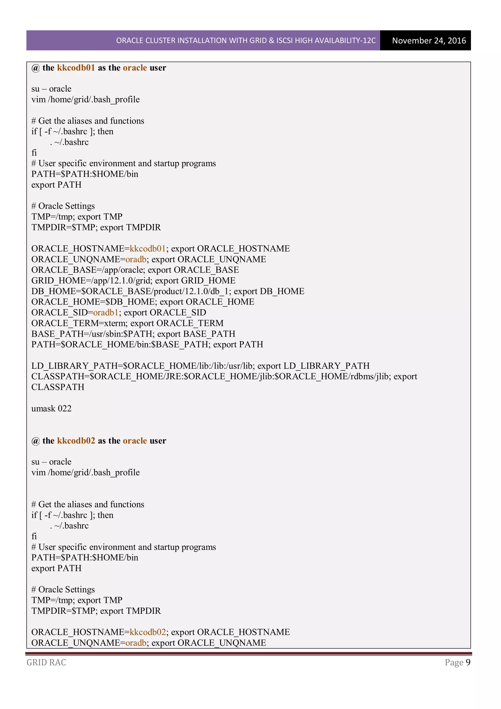 ORACLE CLUSTER INSTALLATION WITH GRID & ISCSI HIGH AVAILABILITY-12C November 24, 2016
GRID RAC Page 9
@ the kkcodb01 as the oracle user
su – oracle
vim /home/grid/.bash_profile
# Get the aliases and functions
if [ -f ~/.bashrc ]; then
. ~/.bashrc
fi
# User specific environment and startup programs
PATH=$PATH:$HOME/bin
export PATH
# Oracle Settings
TMP=/tmp; export TMP
TMPDIR=$TMP; export TMPDIR
ORACLE_HOSTNAME=kkcodb01; export ORACLE_HOSTNAME
ORACLE_UNQNAME=oradb; export ORACLE_UNQNAME
ORACLE_BASE=/app/oracle; export ORACLE_BASE
GRID_HOME=/app/12.1.0/grid; export GRID_HOME
DB_HOME=$ORACLE_BASE/product/12.1.0/db_1; export DB_HOME
ORACLE_HOME=$DB_HOME; export ORACLE_HOME
ORACLE_SID=oradb1; export ORACLE_SID
ORACLE_TERM=xterm; export ORACLE_TERM
BASE_PATH=/usr/sbin:$PATH; export BASE_PATH
PATH=$ORACLE_HOME/bin:$BASE_PATH; export PATH
LD_LIBRARY_PATH=$ORACLE_HOME/lib:/lib:/usr/lib; export LD_LIBRARY_PATH
CLASSPATH=$ORACLE_HOME/JRE:$ORACLE_HOME/jlib:$ORACLE_HOME/rdbms/jlib; export
CLASSPATH
umask 022
@ the kkcodb02 as the oracle user
su – oracle
vim /home/grid/.bash_profile
# Get the aliases and functions
if [ -f ~/.bashrc ]; then
. ~/.bashrc
fi
# User specific environment and startup programs
PATH=$PATH:$HOME/bin
export PATH
# Oracle Settings
TMP=/tmp; export TMP
TMPDIR=$TMP; export TMPDIR
ORACLE_HOSTNAME=kkcodb02; export ORACLE_HOSTNAME
ORACLE_UNQNAME=oradb; export ORACLE_UNQNAME
 