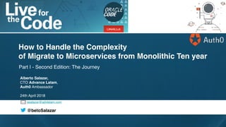 asalazar@advlatam.com
@betoSalazar
Part I - Second Edition: The Journey
How to Handle the Complexity
of Migrate to Microservices from Monolithic Ten year
Alberto Salazar,
CTO Advance Latam,
Auth0 Ambassador
24th April 2018
 