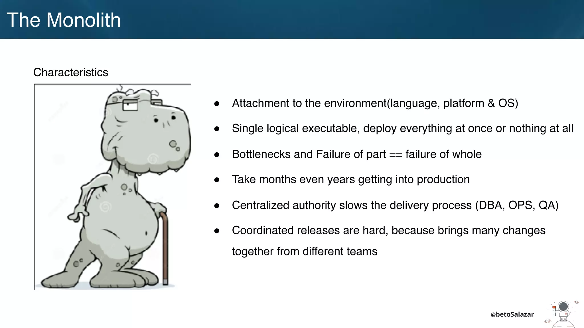 The Monolith
@betoSalazar
Characteristics
! Attachment to the environment(language, platform & OS)
! Single logical executable, deploy everything at once or nothing at all
! Bottlenecks and Failure of part == failure of whole
! Take months even years getting into production
! Centralized authority slows the delivery process (DBA, OPS, QA)
! Coordinated releases are hard, because brings many changes
together from different teams
 