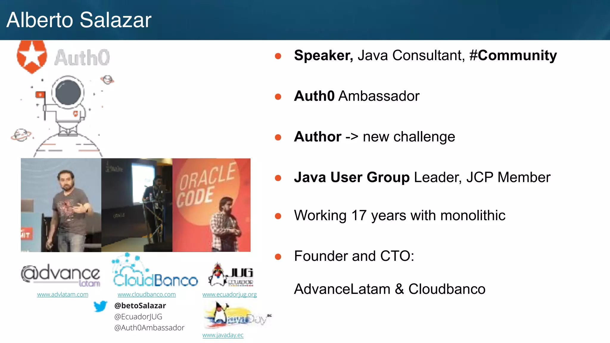Alberto Salazar
● Speaker, Java Consultant, #Community
● Auth0 Ambassador
● Author -> new challenge
● Java User Group Leader, JCP Member
● Working 17 years with monolithic
● Founder and CTO:
AdvanceLatam & Cloudbanco
@betoSalazar
@EcuadorJUG
@Auth0Ambassador
www.advlatam.com www.cloudbanco.com www.ecuadorjug.org
www.javaday.ec
 