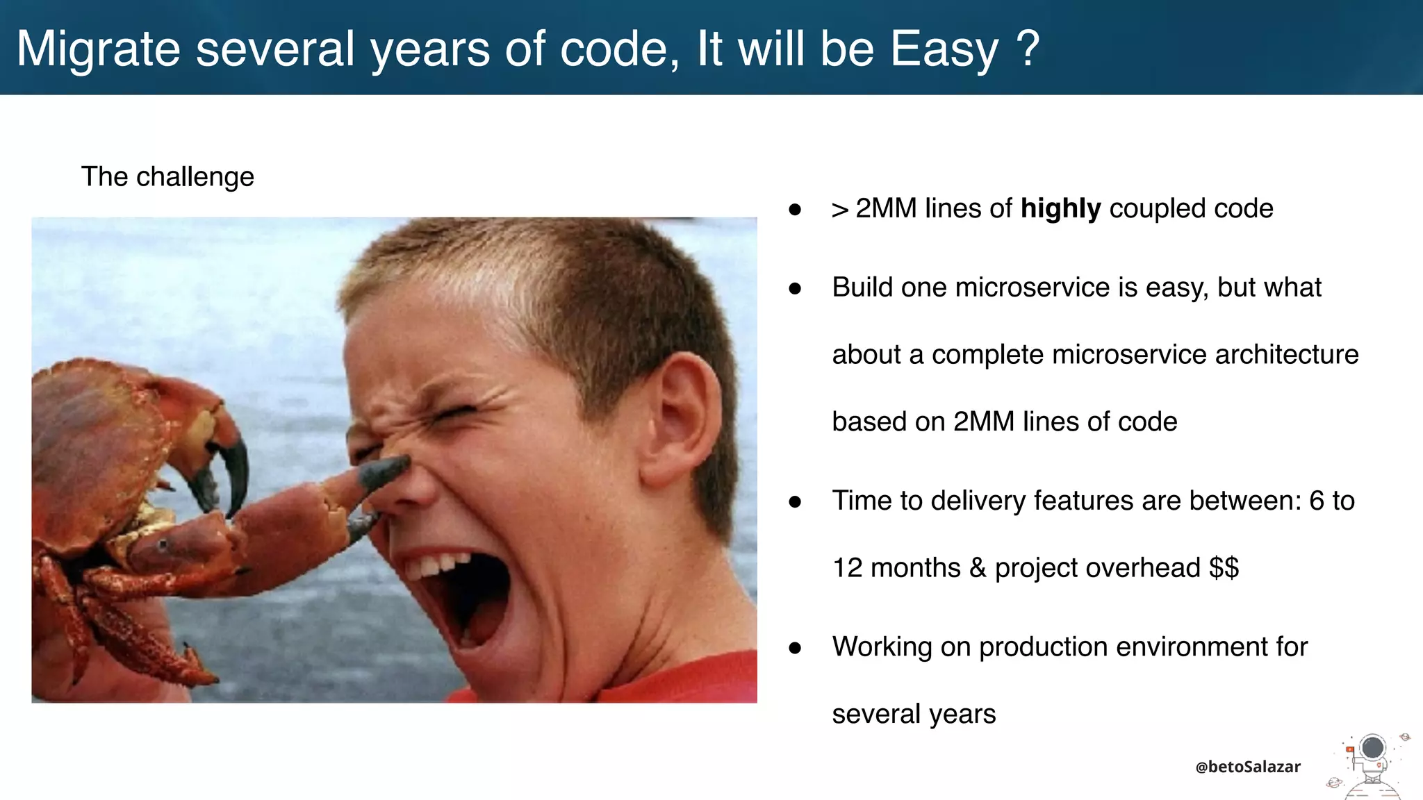 Migrate several years of code, It will be Easy ?
@betoSalazar
The challenge
! > 2MM lines of highly coupled code
! Build one microservice is easy, but what
about a complete microservice architecture
based on 2MM lines of code
! Time to delivery features are between: 6 to
12 months & project overhead $$
! Working on production environment for
several years
 