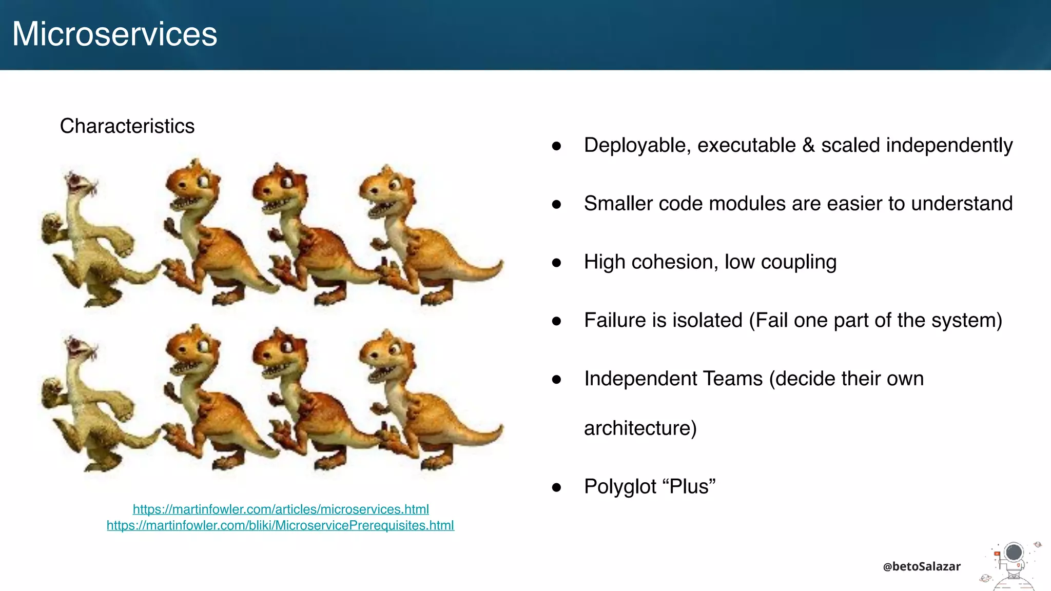 Microservices
@betoSalazar
Characteristics
! Deployable, executable & scaled independently
! Smaller code modules are easier to understand
! High cohesion, low coupling
! Failure is isolated (Fail one part of the system)
! Independent Teams (decide their own
architecture)
! Polyglot “Plus”
https://martinfowler.com/articles/microservices.html
https://martinfowler.com/bliki/MicroservicePrerequisites.html
 