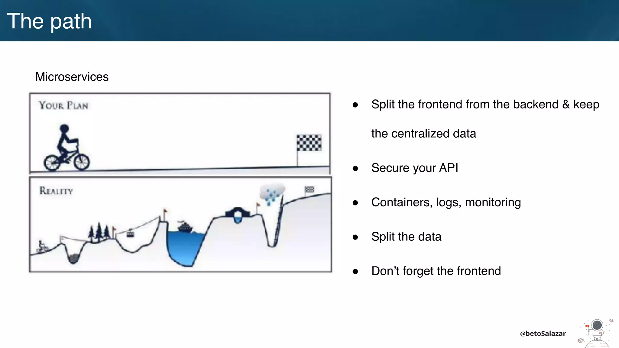 The path
@betoSalazar
Microservices
! Split the frontend from the backend & keep
the centralized data
! Secure your API
! Containers, logs, monitoring
! Split the data
! Don’t forget the frontend
 