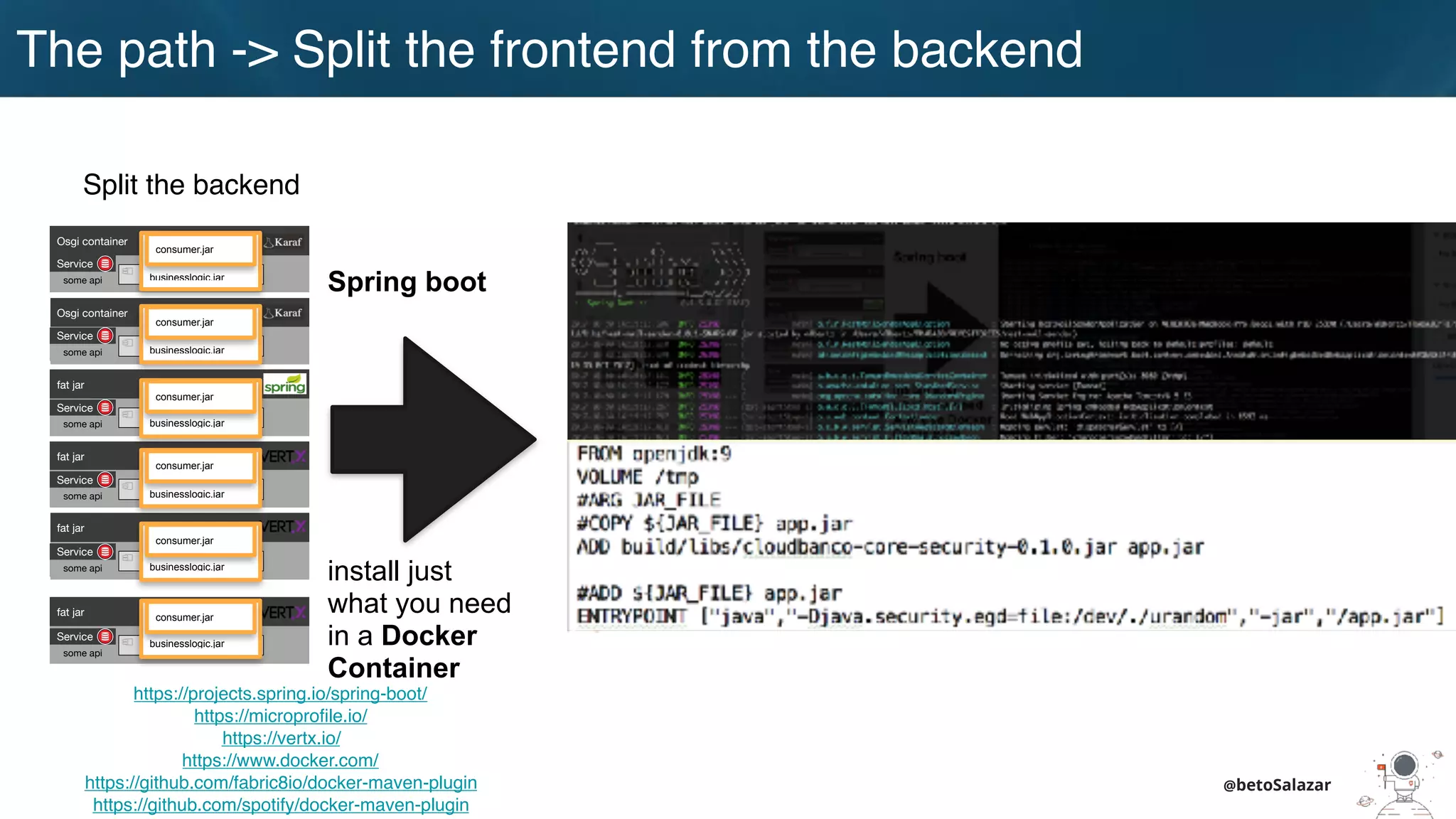 @betoSalazar
Split the backend
https://projects.spring.io/spring-boot/
https://microprofile.io/
https://vertx.io/
https://www.docker.com/
https://github.com/fabric8io/docker-maven-plugin
https://github.com/spotify/docker-maven-plugin
Spring boot
install just
what you need
in a Docker
Container
Osgi container
engine-orchestrator.jar
Osgi container
dynamic-camel-routes.jar
fat jar
batch.jar
fat jar
services.jar
fat jar
business-module1.jar
fat jar
business-module-n.jar
Service
some api
Service
some api
Service
some api
Service
some api
Service
some api
Service
some api
businesslogic.jar
consumer.jar
businesslogic.jar
consumer.jar
businesslogic.jar
consumer.jar
businesslogic.jar
consumer.jar
businesslogic.jar
consumer.jar
businesslogic.jar
consumer.jar
The path -> Split the frontend from the backend
 