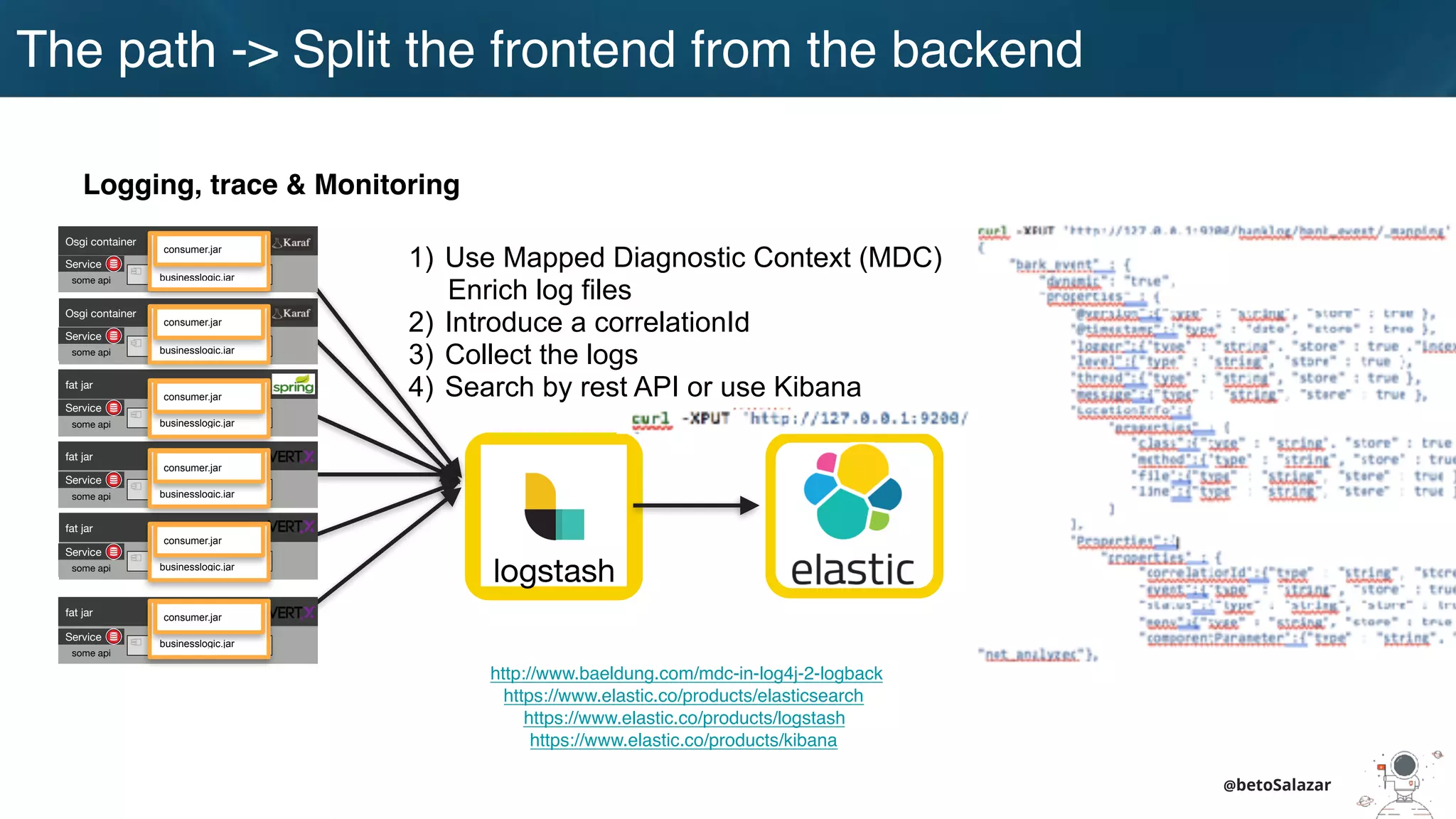 @betoSalazar
The path
Logging, trace & Monitoring
http://www.baeldung.com/mdc-in-log4j-2-logback
https://www.elastic.co/products/elasticsearch
https://www.elastic.co/products/logstash
https://www.elastic.co/products/kibana
logstash
1) Use Mapped Diagnostic Context (MDC)
Enrich log files
2) Introduce a correlationId
3) Collect the logs
4) Search by rest API or use Kibana
Osgi container
engine-orchestrator.jar
Osgi container
dynamic-camel-routes.jar
fat jar
batch.jar
fat jar
services.jar
fat jar
business-module1.jar
fat jar
business-module-n.jar
Service
some api
Service
some api
Service
some api
Service
some api
Service
some api
Service
some api
businesslogic.jar
consumer.jar
businesslogic.jar
consumer.jar
businesslogic.jar
consumer.jar
businesslogic.jar
consumer.jar
businesslogic.jar
consumer.jar
businesslogic.jar
consumer.jar
The path -> Split the frontend from the backend
 