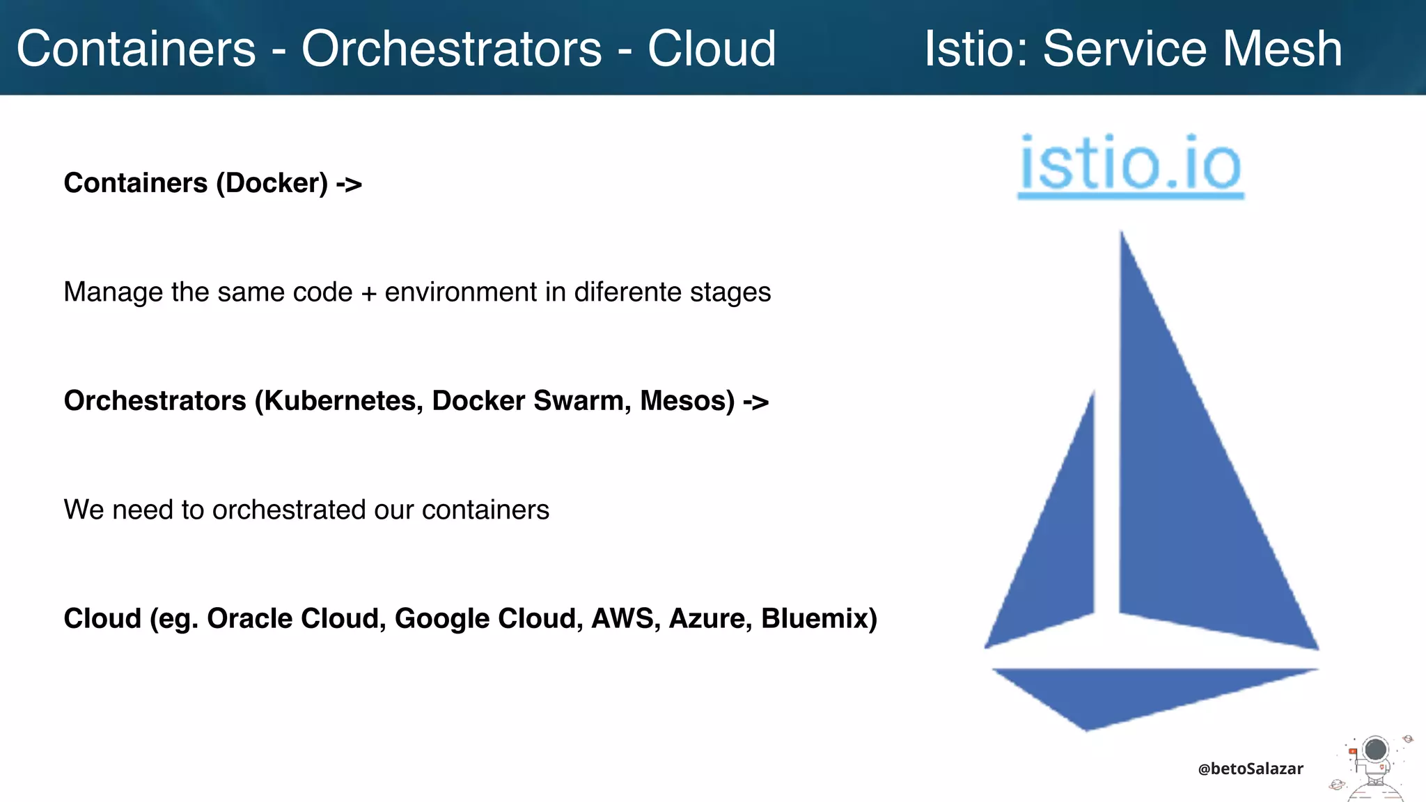 Containers - Orchestrators - Cloud
@betoSalazar
Istio: Service Mesh
Containers (Docker) ->
Manage the same code + environment in diferente stages
Orchestrators (Kubernetes, Docker Swarm, Mesos) ->
We need to orchestrated our containers
Cloud (eg. Oracle Cloud, Google Cloud, AWS, Azure, Bluemix)
 