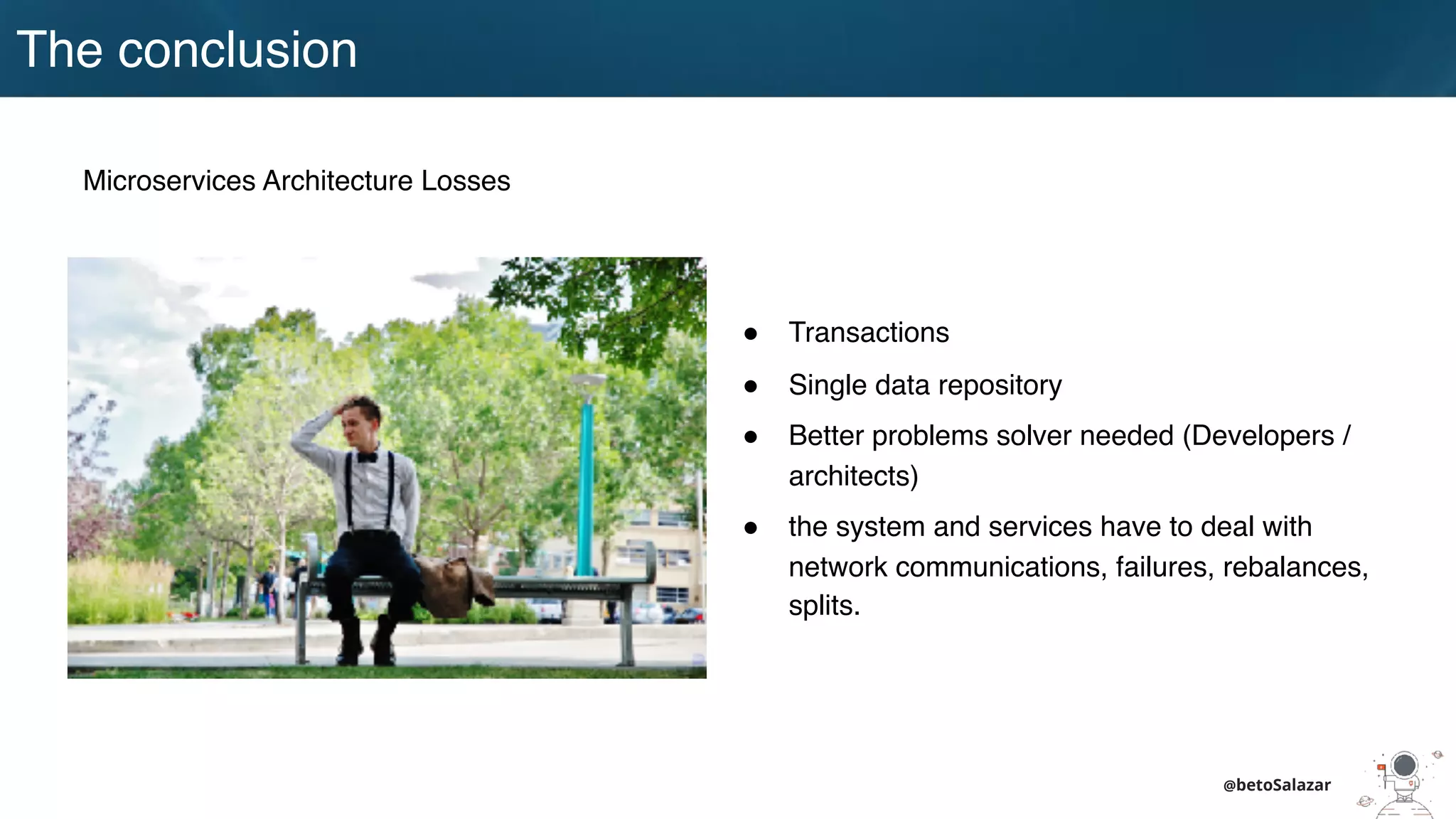 @betoSalazar
The conclusion
Microservices Architecture Losses
! Transactions
! Single data repository
! Better problems solver needed (Developers /
architects)
! the system and services have to deal with
network communications, failures, rebalances,
splits.
 