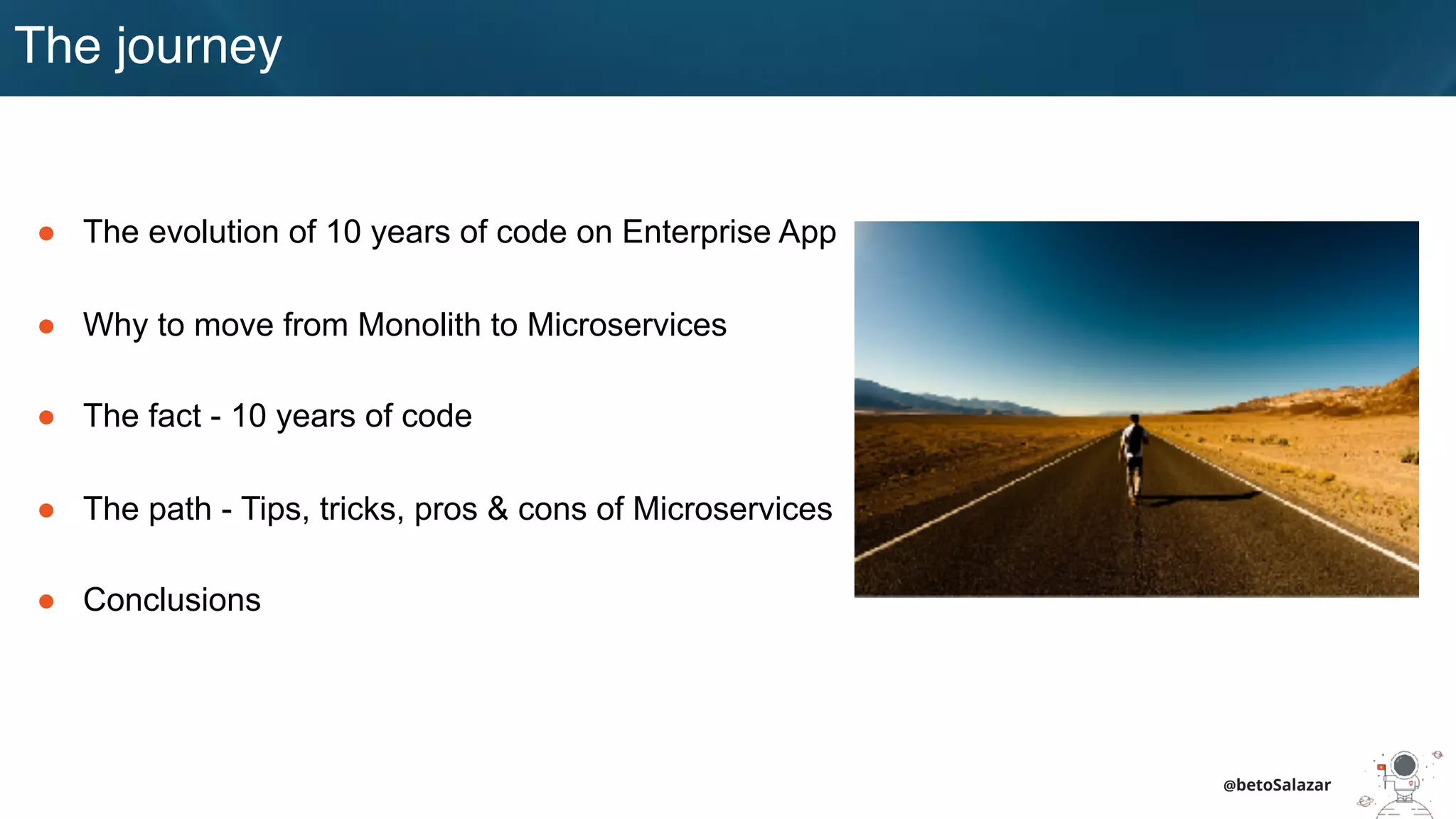 The journey
● The evolution of 10 years of code on Enterprise App
● Why to move from Monolith to Microservices
● The fact - 10 years of code
● The path - Tips, tricks, pros & cons of Microservices
● Conclusions
@betoSalazar
 
