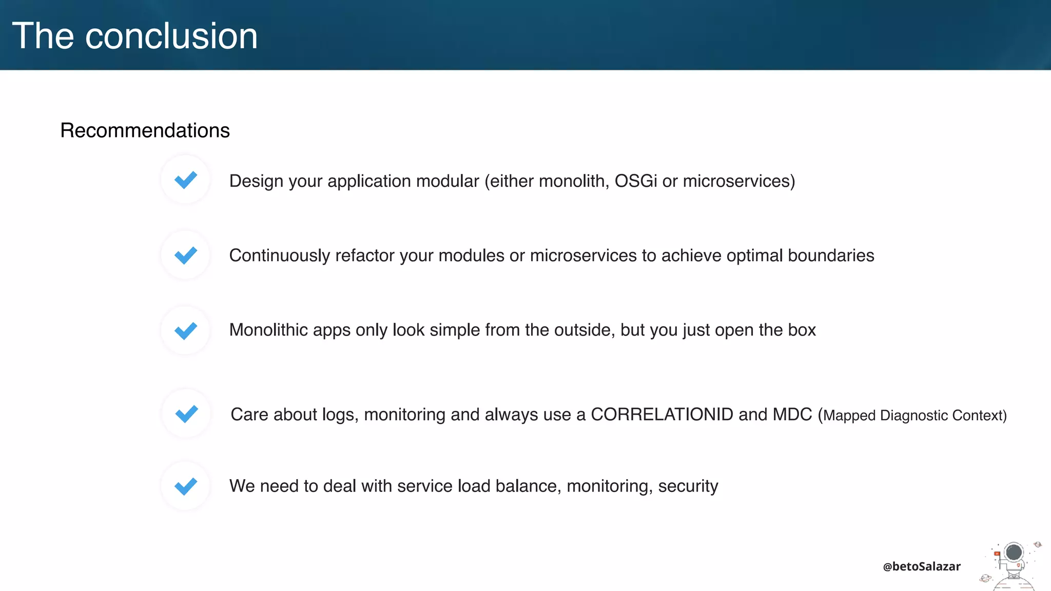 @betoSalazar
The conclusion
Recommendations
Design your application modular (either monolith, OSGi or microservices)
Continuously refactor your modules or microservices to achieve optimal boundaries
Monolithic apps only look simple from the outside, but you just open the box
Care about logs, monitoring and always use a CORRELATIONID and MDC (Mapped Diagnostic Context)
We need to deal with service load balance, monitoring, security
 